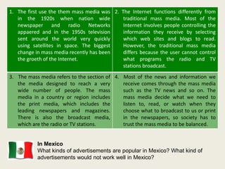 1. The first use the them mass media was
in the 1920s when nation wide
newspaper and radio Networks
appaered and in the 1950s television
sent around the world very quickly
using satellites in space. The biggest
change in mass media recently has been
the groeth of the Internet.
2. The Internet functions differently from
traditional mass media. Most of the
Internet involves people controlling the
information they receive by selecting
which web sites and blogs to read.
However, the traditional mass media
differs because the user cannot control
what programs the radio and TV
stations broadcast.
3. The mass media refers to the section of
the media designed to reach a very
wide number of people. The mass
media in a country or region includes
the print media, which includes the
leading newspapers and magazines.
There is also the broadcast media,
which are the radio or TV stations.
4. Most of the news and information we
receive comes through the mass media
such as the TV news and so on. The
mass media decide what we need to
listen to, read, or watch when they
choose what to broadcast to us or print
in the newspapers, so society has to
trust the mass media to be balanced.
In Mexico
What kinds of advertisements are popular in Mexico? What kind of
advertisements would not work well in Mexico?
 
