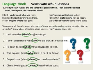 Language work Verbs with wh- questions
a. Study the wh- words and the verbs that precede them. Then circle the correct
word to complete the sentences below.
I think I understand what you men. I can’t decide which book to buy.
She didn’t know how she’d get there. I think that explains why he’s so happy.
I can’t imagine where he’s gone. We talked about who came to the party.
You can use all the wh- words with each of these verbs depending on the situation. We can
say, I don’t know who… We talked about where… I can’t decide how… etc.
1. Let’s consider (which/why) way to go.
2. I don’t understand (who/why) he did that. It’s not like him!
3. He can’t decide (which/how) newspaper to read.
4. That explains (what/who) did it. It must be Pablo!
5. Do you know (when/where) the train leaves from?
6. Oh no, I've forgotten (when/what) the class starts.
 
