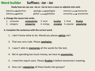 Word builder Suffixes: -ize - ise
Study how we can use –ize or –ise to turn a noun or adjetive into verb.
Advert advertise apology apologize memory memorize
Advice advise global globalize economy economize
a. Change the nouns into verbs.
1. computer computerize 3. local localize 5. final finalize
2. category categorize 4. energy energize 6. popular popularize
b. Complete the sentences with the correct word.
1. I don’t know what to do. Would you please advise me?
2. That was very rude. Please apologize.
3. I wasn’t able to memorize all the words for the test.
4. We’re spending too much money, we have to economize.
5. I need the report soon. Please finalize it before tomorrow’s meeting.
6. How can I categorize all these books into groups?
 