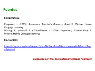 Fuentes
Bibliográficas:
Chapman, J. (2009). Sequences, Teacher’s Resource Book 5. México: Heinle
Cengage Learning.
Waring, R., Woodall, P. y Thomlinson, J. (2009). Sequences, Student Book 5.
México: Heinle Cengage Learning.
Electrónicas:
http://images.google.es/images?gbv=2&hl=es&sa=1&q=buying+wisely&aq=f&oq
=&start=0
Elaborado por: Ing. Sonia Margarita Osuna Rodríguez
 