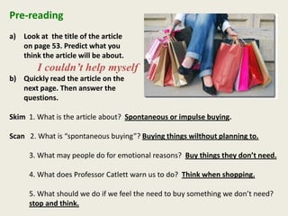 Pre-reading
a) Look at the title of the article
on page 53. Predict what you
think the article will be about.
I couldn’t help myself
b) Quickly read the article on the
next page. Then answer the
questions.
Skim 1. What is the article about? Spontaneous or impulse buying.
Scan 2. What is “spontaneous buying”? Buying things wilthout planning to.
3. What may people do for emotional reasons? Buy things they don’t need.
4. What does Professor Catlett warn us to do? Think when shopping.
5. What should we do if we feel the need to buy something we don’t need?
stop and think.
 