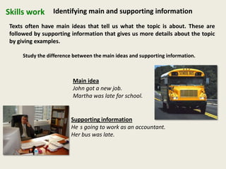 Skills work Identifying main and supporting information
Texts often have main ideas that tell us what the topic is about. These are
followed by supporting information that gives us more details about the topic
by giving examples.
Study the difference between the main ideas and supporting information.
Main idea
John got a new job.
Martha was late for school.
Supporting information
He s going to work as an accountant.
Her bus was late.
 
