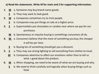 a) Read the statements. Write M for main and S for supporting information.
1. M a. Someone may buy brand-name goods.
S b. They may want to look good.
2. M a. Companies sometimes try to trick people.
S b. Companies may put things on sale at a higher price.
3. S a. Supermarkets put chocolates or candies near where we pay for our
purchases.
M b. Spontaneous or impulse buying is somethings consumers all do.
4. M a. Consumers believe that the more of something you buy, the cheaper
it will be per item.
S b. Buying ten of something should get you a discount.
5. S a. They may use strong lighting to sell everything from clothes to meat.
M b. Companies advertise to affect our emotions rather than to tell us
what s good about the product.
6. M a. When shopping, we need to be aware of what we are buying and why.
S b. We need to think carefully and logically when buying things such as
food.
 