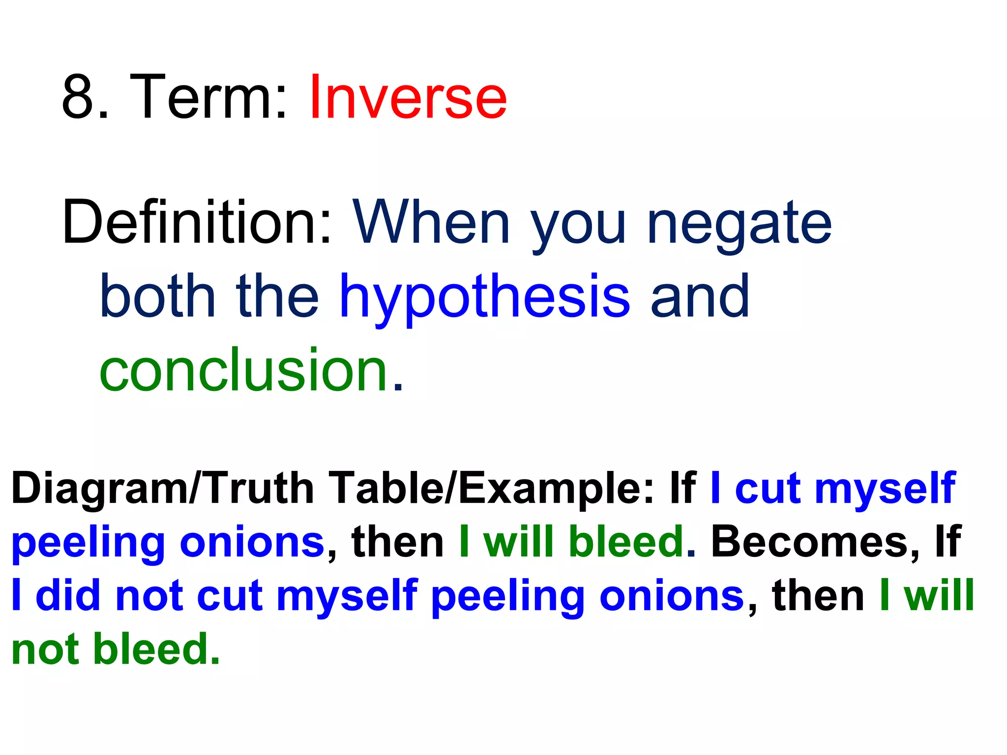 8. Term: Inverse
Definition: When you negate
both the hypothesis and
conclusion.
Diagram/Truth Table/Example: If I cut myself
peeling onions, then I will bleed. Becomes, If
I did not cut myself peeling onions, then I will
not bleed.

 