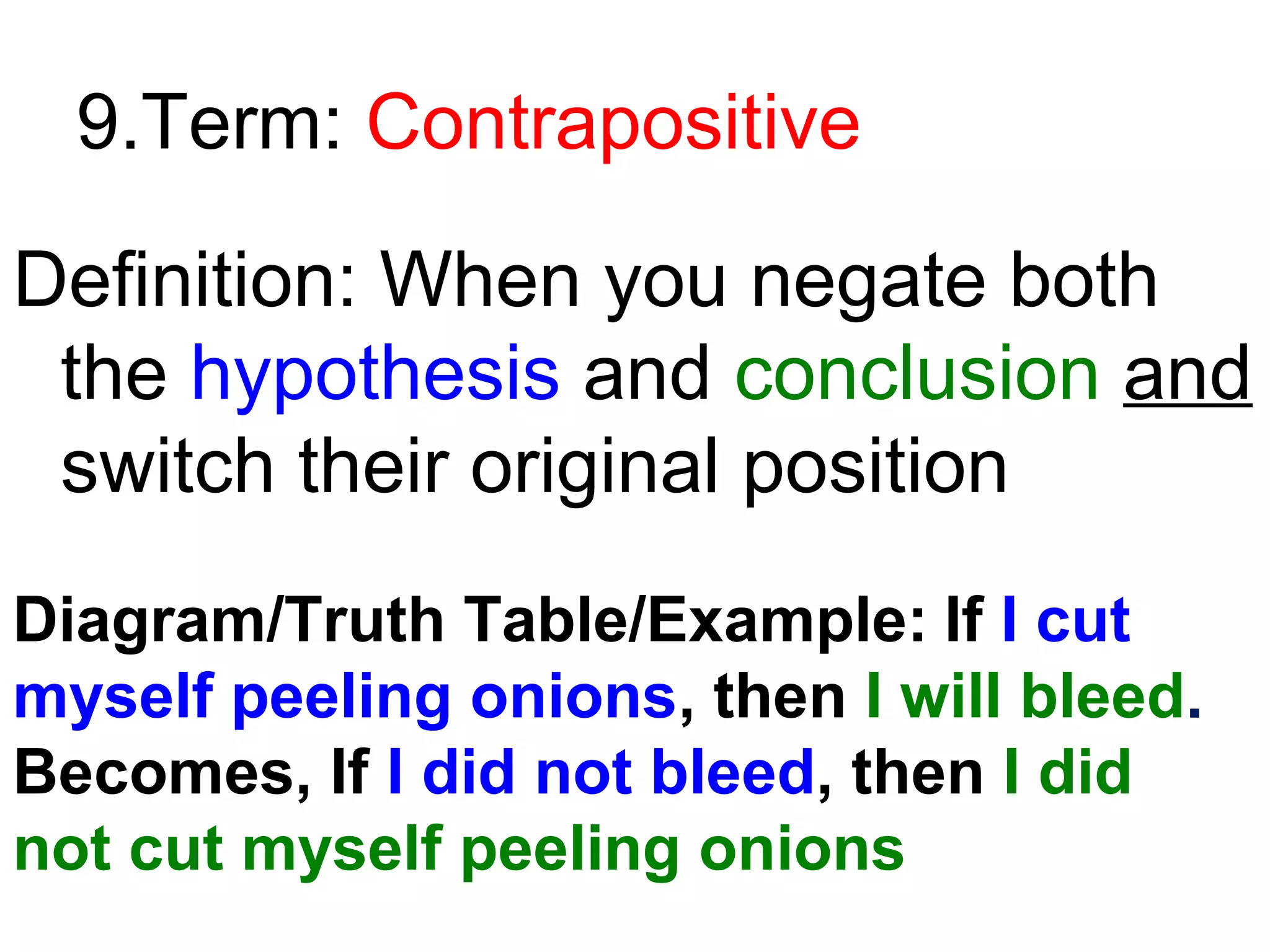 9.Term: Contrapositive
Definition: When you negate both
the hypothesis and conclusion and
switch their original position
Diagram/Truth Table/Example: If I cut
myself peeling onions, then I will bleed.
Becomes, If I did not bleed, then I did
not cut myself peeling onions

 