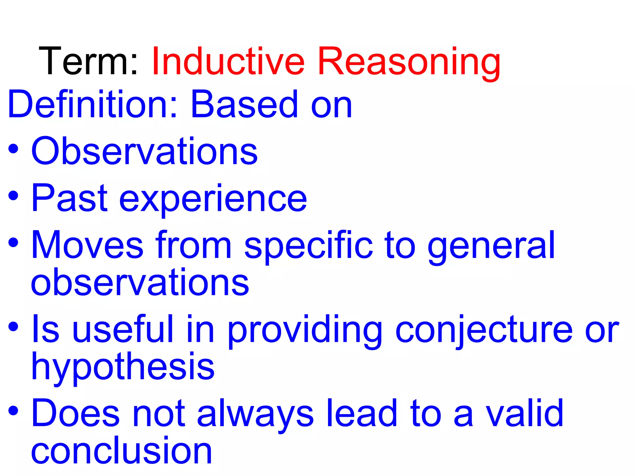Term: Inductive Reasoning
Definition: Based on
• Observations
• Past experience
• Moves from specific to general
observations
• Is useful in providing conjecture or
hypothesis
• Does not always lead to a valid
conclusion

 