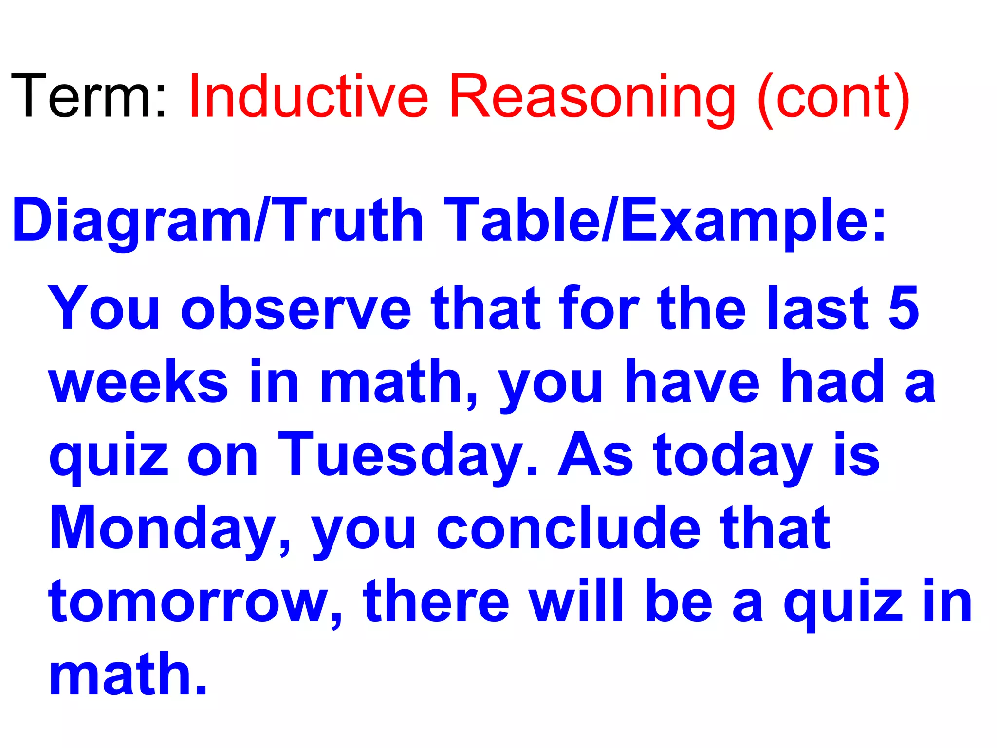 Term: Inductive Reasoning (cont)
Diagram/Truth Table/Example:
You observe that for the last 5
weeks in math, you have had a
quiz on Tuesday. As today is
Monday, you conclude that
tomorrow, there will be a quiz in
math.

 