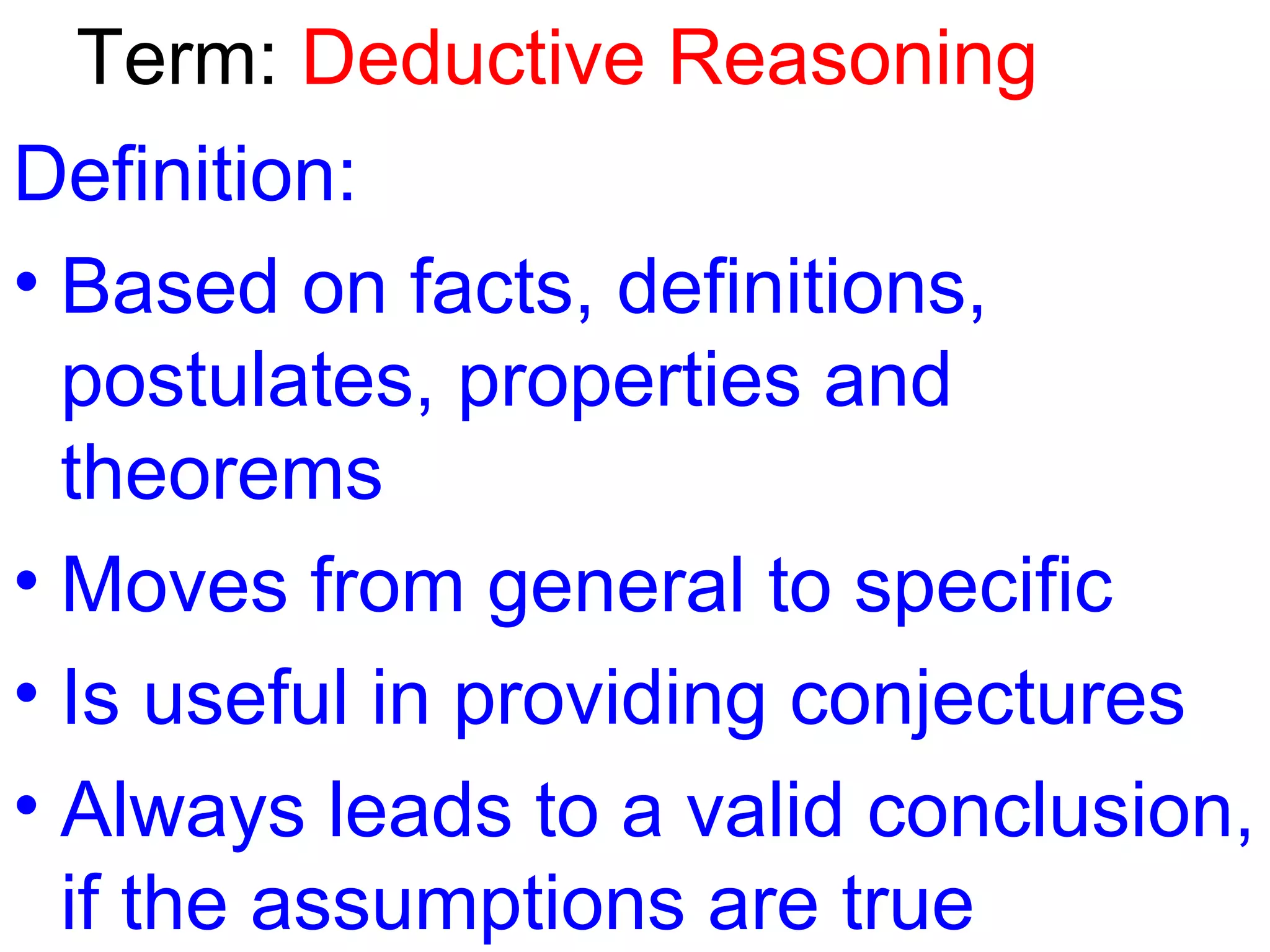 Term: Deductive Reasoning
Definition:
• Based on facts, definitions,
postulates, properties and
theorems
• Moves from general to specific
• Is useful in providing conjectures
• Always leads to a valid conclusion,
if the assumptions are true

 