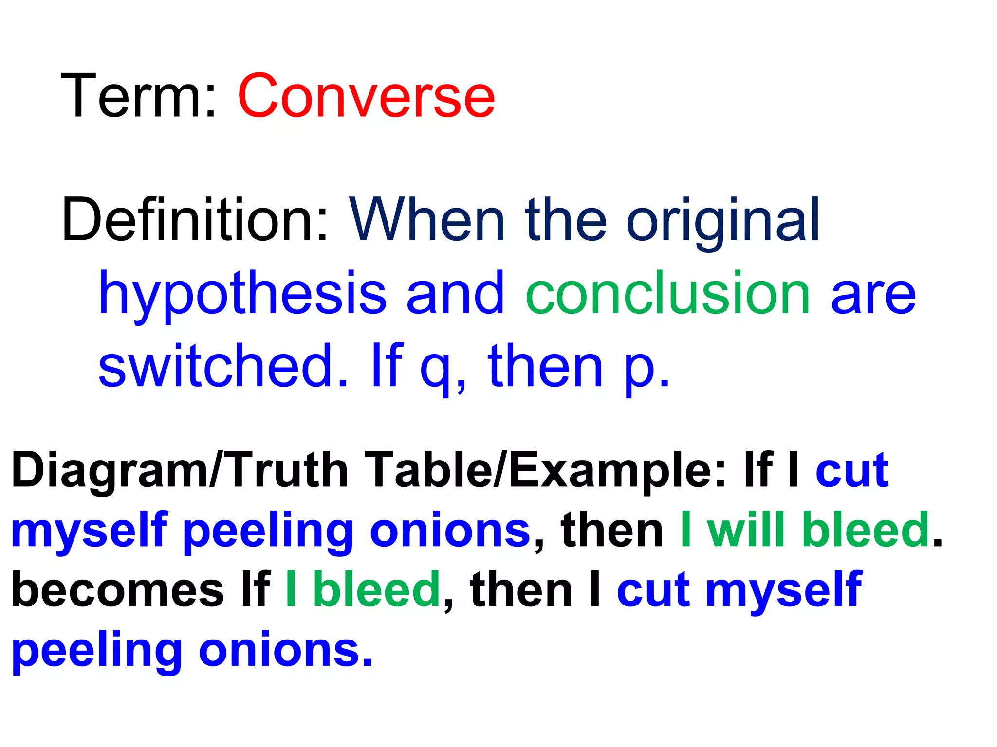 Term: Converse
Definition: When the original
hypothesis and conclusion are
switched. If q, then p.
Diagram/Truth Table/Example: If I cut
myself peeling onions, then I will bleed.
becomes If I bleed, then I cut myself
peeling onions.

 