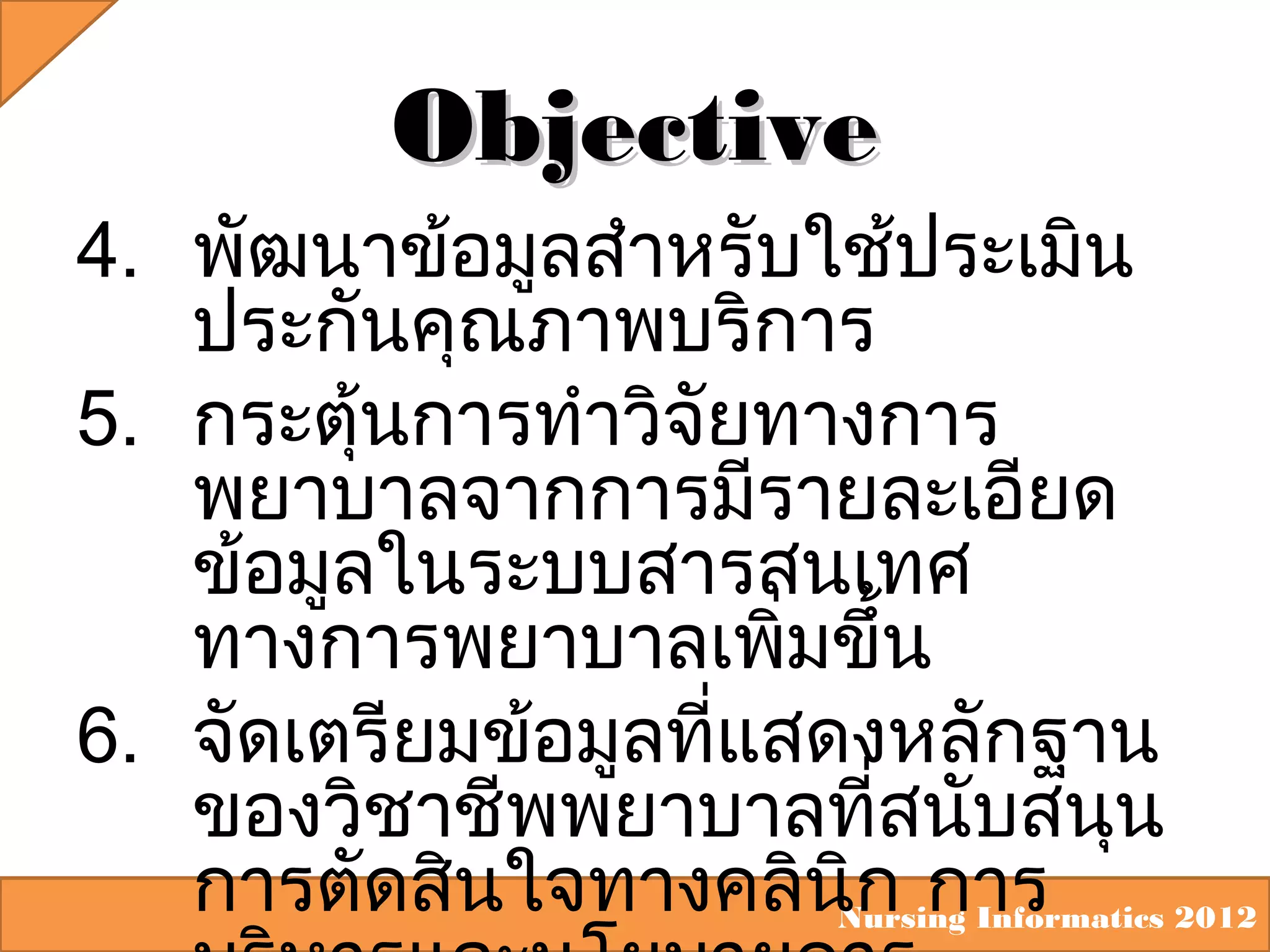 Objective
4. พัฒนาข้อมูลสำาหรับใช้ประเมิน
ประกันคุณภาพบริการ
5. กระตุ้นการทำาวิจัยทางการ
พยาบาลจากการมีรายละเอียด
ข้อมูลในระบบสารสนเทศ
ทางการพยาบาลเพิ่มขึ้น
6. จัดเตรียมข้อมูลที่แสดงหลักฐาน
ของวิชาชีพพยาบาลที่สนับสนุน
การตัดสินใจทางคลินิก การ
Nursing Informatics 2012

 