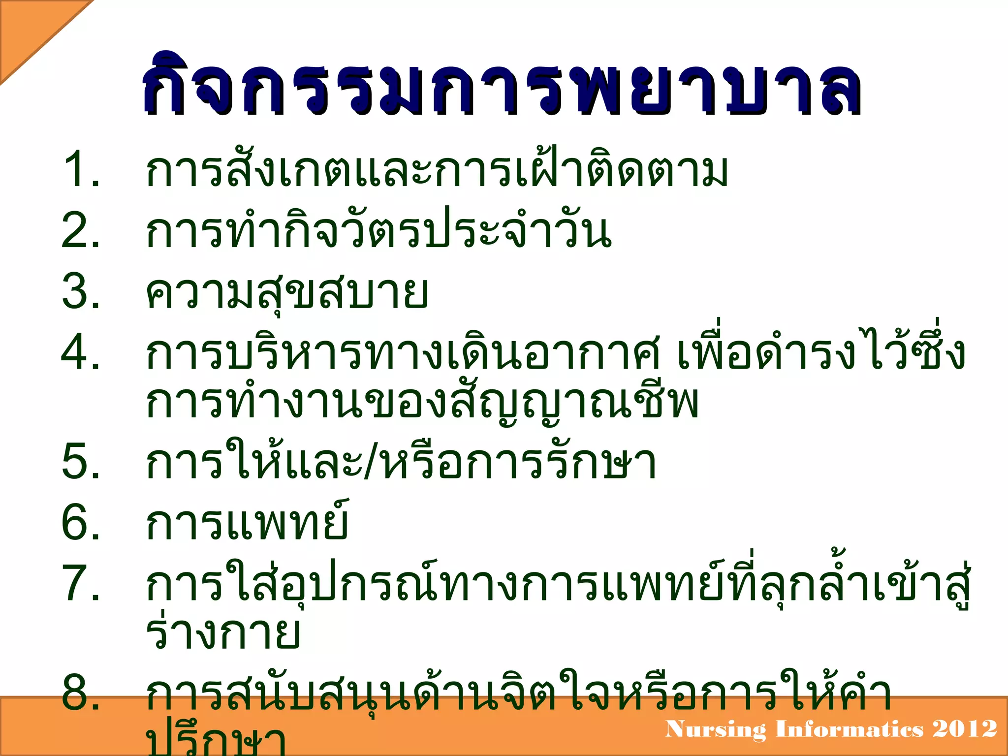 1.
2.
3.
4.
5.
6.
7.
8.

กิจ กรรมการพยาบาล

การสังเกตและการเฝ้าติดตาม
การทำากิจวัตรประจำาวัน
ความสุขสบาย
การบริหารทางเดินอากาศ เพือดำารงไว้ซึ่ง
่
การทำางานของสัญญาณชีพ
การให้และ/หรือการรักษา
การแพทย์
การใส่อุปกรณ์ทางการแพทย์ที่ลุกลำ้าเข้าสู่
ร่างกาย
การสนับสนุนด้านจิตใจหรือการให้คำา

Nursing Informatics 2012

 