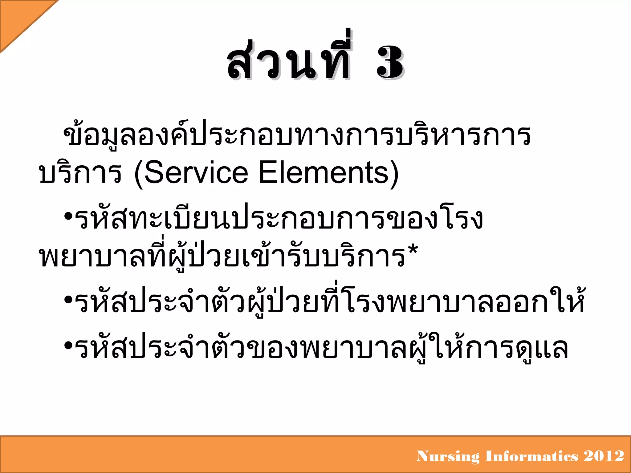 ส่ว นที่ 3
ข้อมูลองค์ประกอบทางการบริหารการ
บริการ (Service Elements)
•รหัสทะเบียนประกอบการของโรง
พยาบาลที่ผู้ปวยเข้ารับบริการ*
่
•รหัสประจำาตัวผูป่วยที่โรงพยาบาลออกให้
้
•รหัสประจำาตัวของพยาบาลผูให้การดูแล
้

Nursing Informatics 2012

 