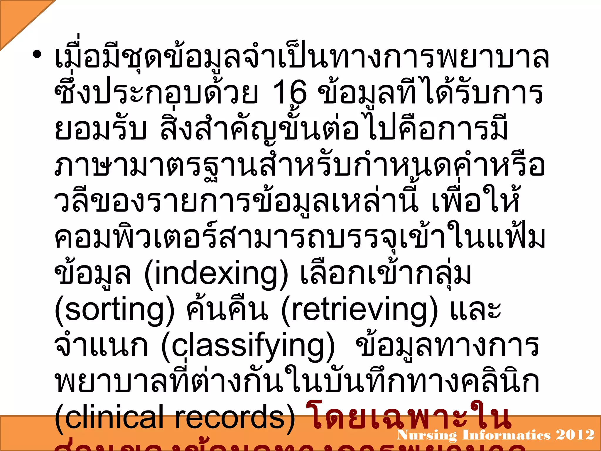 • เมือมีชุดข้อมูลจำาเป็นทางการพยาบาล
่
ซึ่งประกอบด้วย 16 ข้อมูลทีได้รับการ
ยอมรับ สิงสำาคัญขั้นต่อไปคือการมี
่
ภาษามาตรฐานสำาหรับกำาหนดคำาหรือ
วลีของรายการข้อมูลเหล่านี้ เพือให้
่
คอมพิวเตอร์สามารถบรรจุเข้าในแฟ้ม
ข้อมูล (indexing) เลือกเข้ากลุม
่
(sorting) ค้นคืน (retrieving) และ
จำาแนก (classifying) ข้อมูลทางการ
พยาบาลทีต่างกันในบันทึกทางคลินิก
่
(clinical records) โดยเฉพาะใน 2012
Nursing Informatics

 