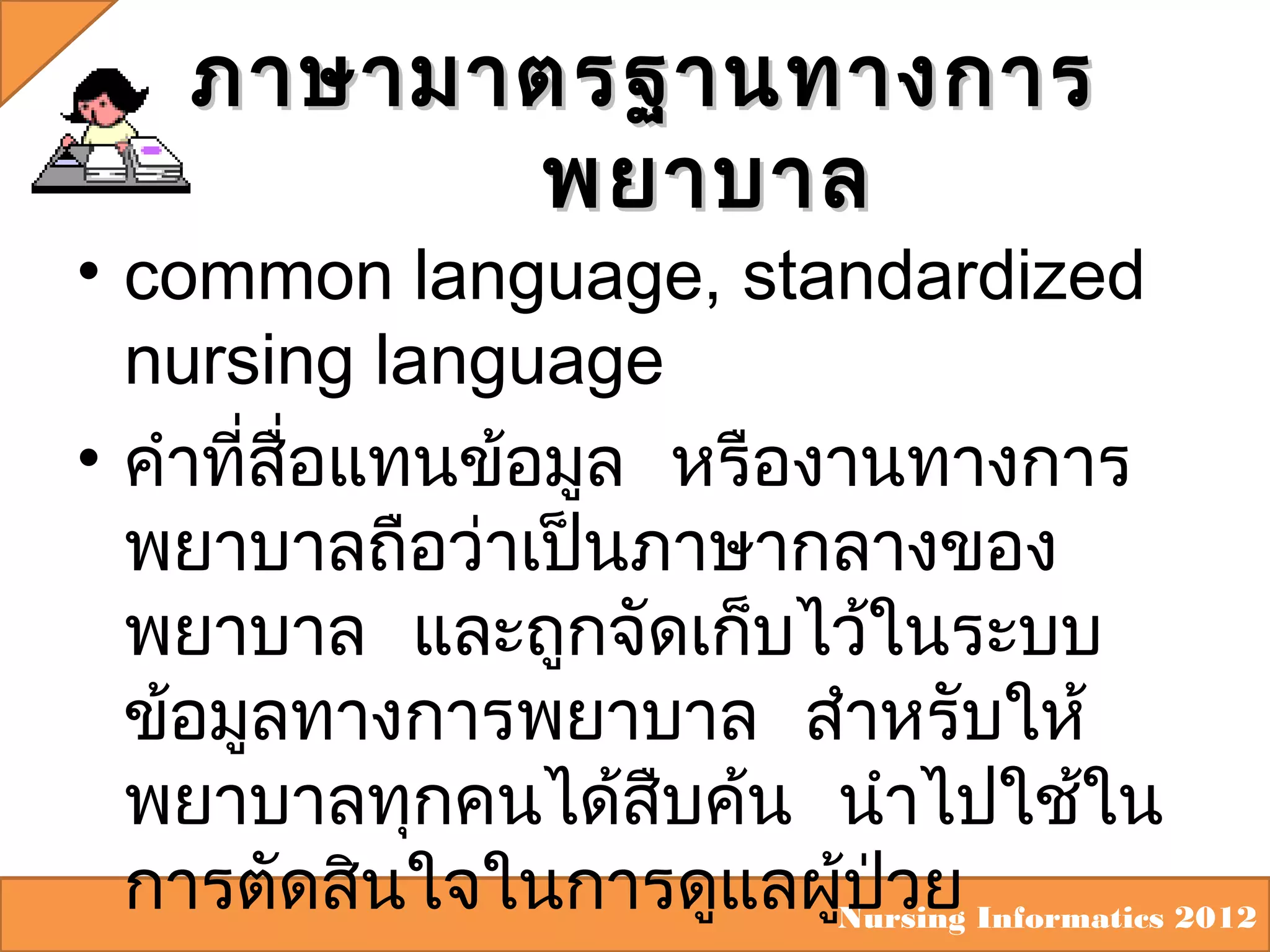 ภาษามาตรฐานทางการ
พยาบาล

• common language, standardized
nursing language
• คำาทีสื่อแทนข้อมูล หรืองานทางการ
่
พยาบาลถือว่าเป็นภาษากลางของ
พยาบาล และถูกจัดเก็บไว้ในระบบ
ข้อมูลทางการพยาบาล สำาหรับให้
พยาบาลทุกคนได้สบค้น นำาไปใช้ใน
ื
การตัดสินใจในการดูแลผูNursing Informatics 2012
้ป่วย

 