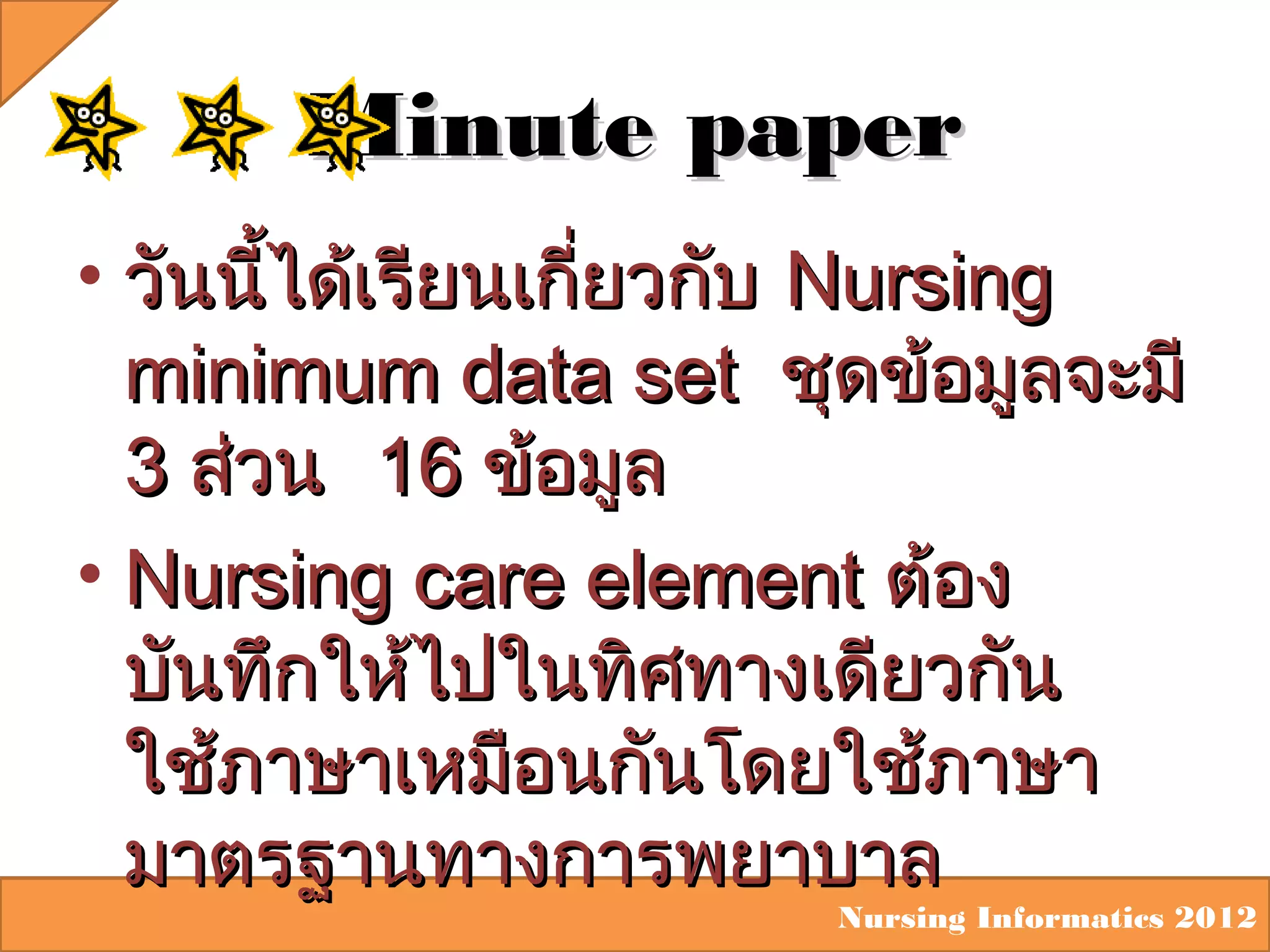 Minute paper
• วันนีได้เรียนเกี่ยวกับ Nursing
้
minimum data set ชุดข้อมูลจะมี
3 ส่วน 16 ข้อมูล
• Nursing care element ต้อง
บันทึกให้ไปในทิศทางเดียวกัน
ใช้ภาษาเหมือนกันโดยใช้ภาษา
มาตรฐานทางการพยาบาล

Nursing Informatics 2012

 