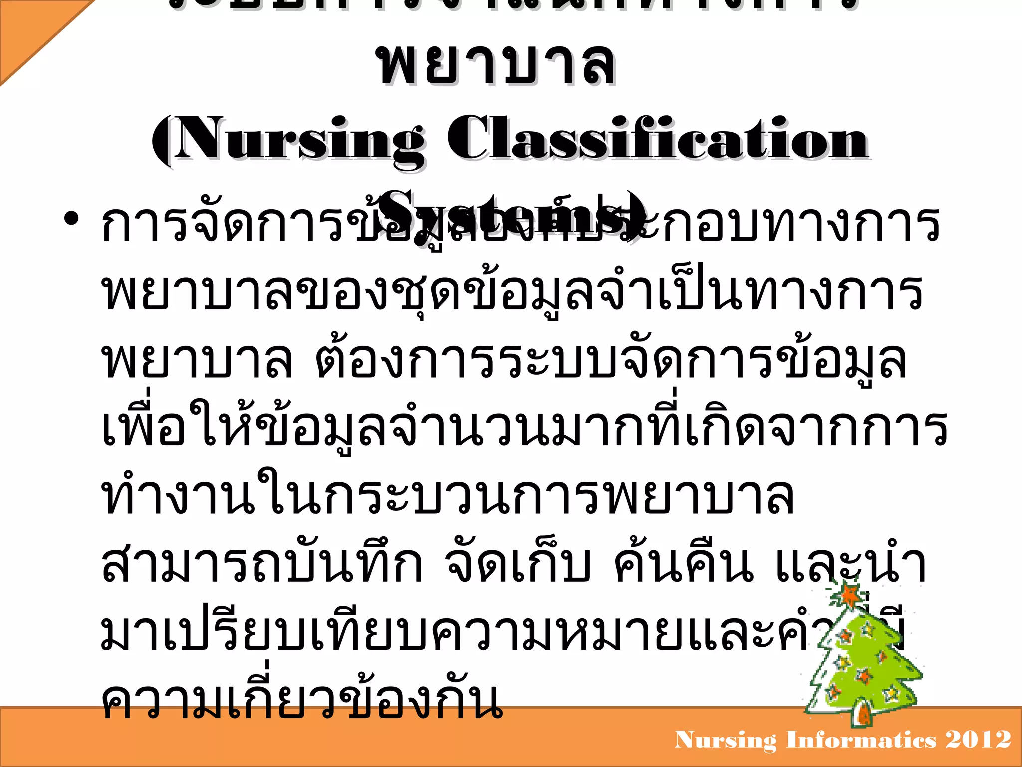 ระบบการจำา แนกทางการ
พยาบาล
(Nursing Classification
• การจัดการข้Systems)
อมูลองค์ประกอบทางการ

พยาบาลของชุดข้อมูลจำาเป็นทางการ
พยาบาล ต้องการระบบจัดการข้อมูล
เพือให้ข้อมูลจำานวนมากทีเกิดจากการ
่
่
ทำางานในกระบวนการพยาบาล
สามารถบันทึก จัดเก็บ ค้นคืน และนำา
มาเปรียบเทียบความหมายและคำาทีมี
่
ความเกี่ยวข้องกัน

Nursing Informatics 2012

 