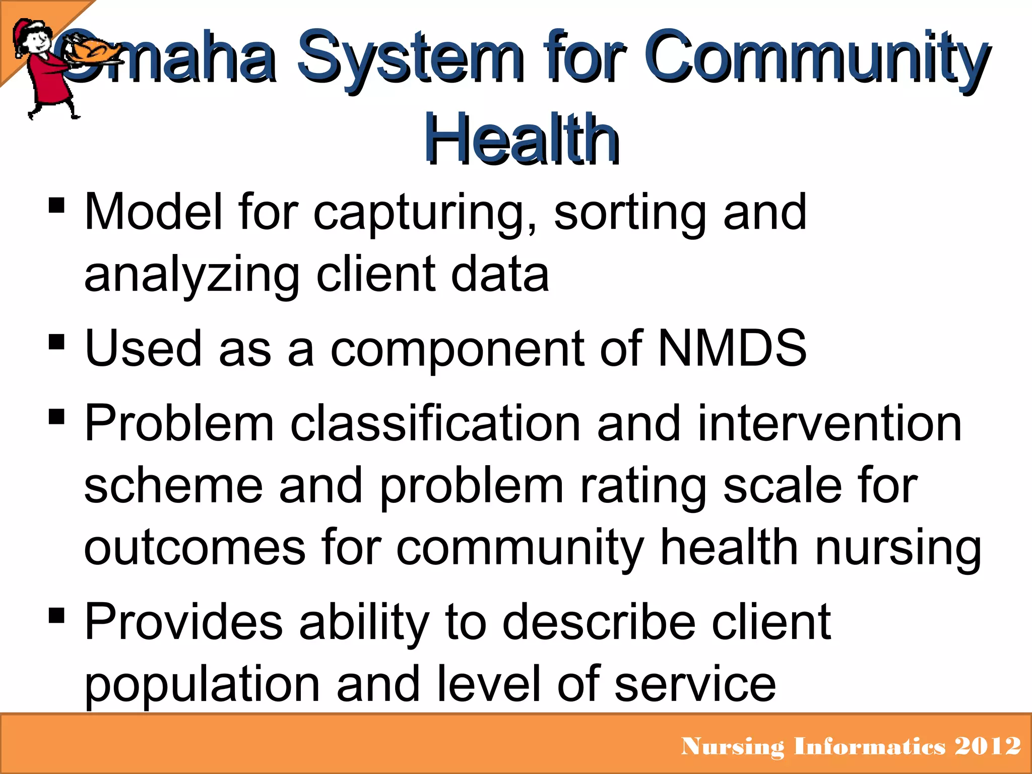 Omaha System for Community
Health

 Model for capturing, sorting and
analyzing client data
 Used as a component of NMDS
 Problem classification and intervention
scheme and problem rating scale for
outcomes for community health nursing
 Provides ability to describe client
population and level of service

Nursing Informatics 2012

 