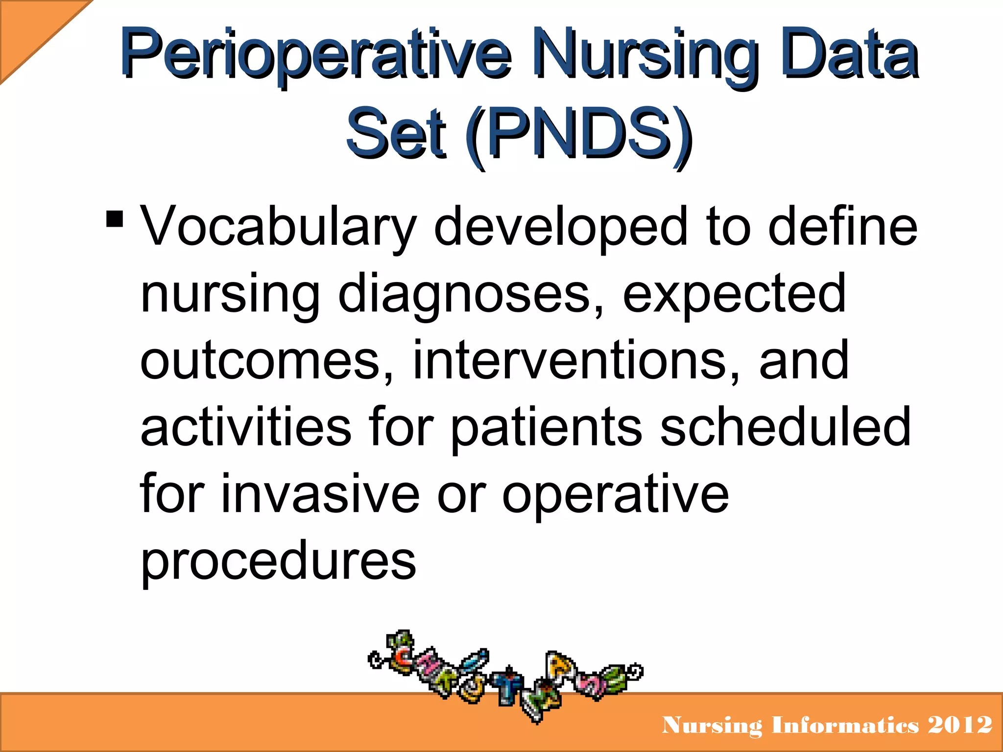 Perioperative Nursing Data
Set (PNDS)
 Vocabulary developed to define
nursing diagnoses, expected
outcomes, interventions, and
activities for patients scheduled
for invasive or operative
procedures
Nursing Informatics 2012

 
