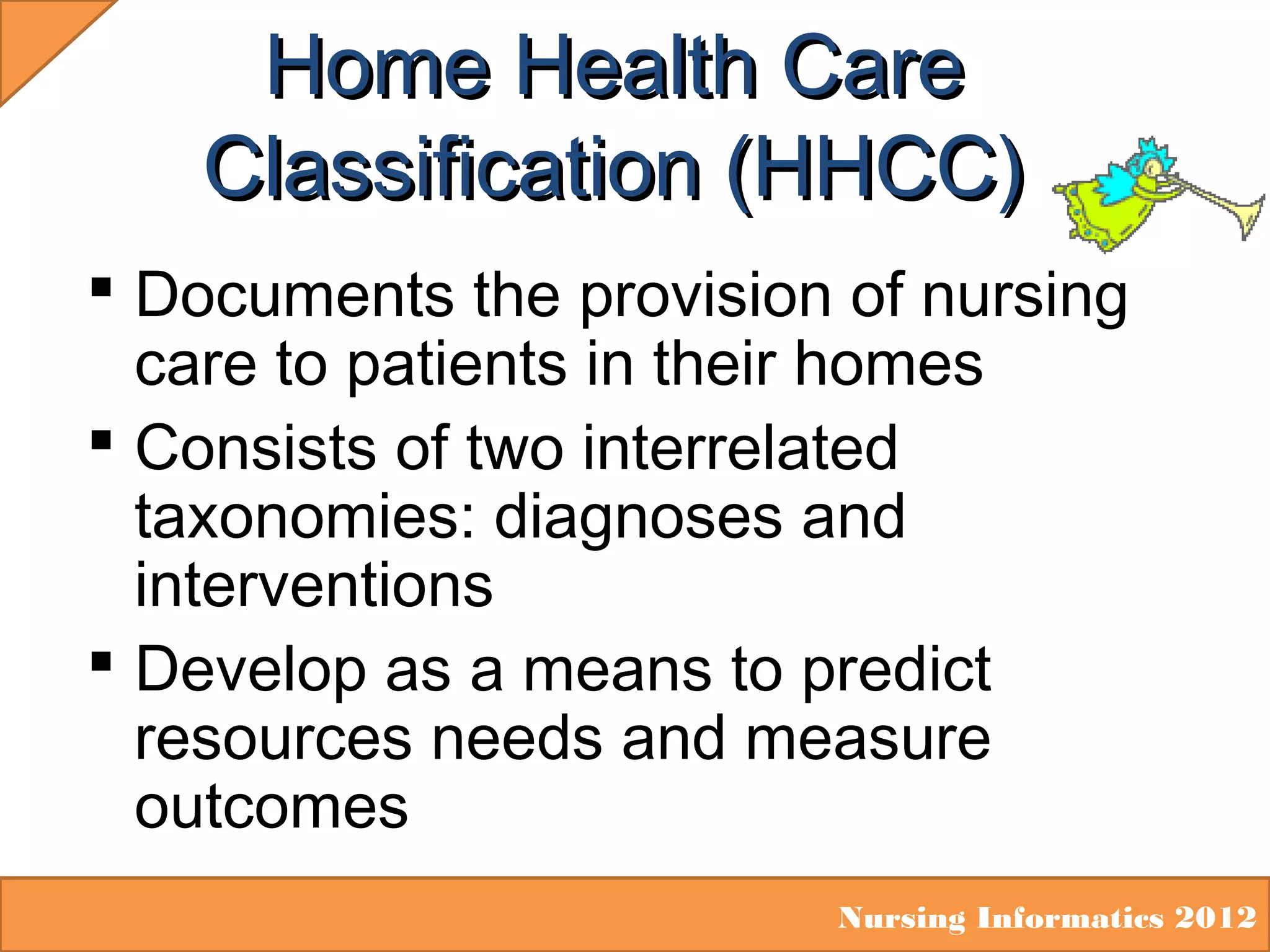 Home Health Care
Classification (HHCC)
 Documents the provision of nursing
care to patients in their homes
 Consists of two interrelated
taxonomies: diagnoses and
interventions
 Develop as a means to predict
resources needs and measure
outcomes
Nursing Informatics 2012

 