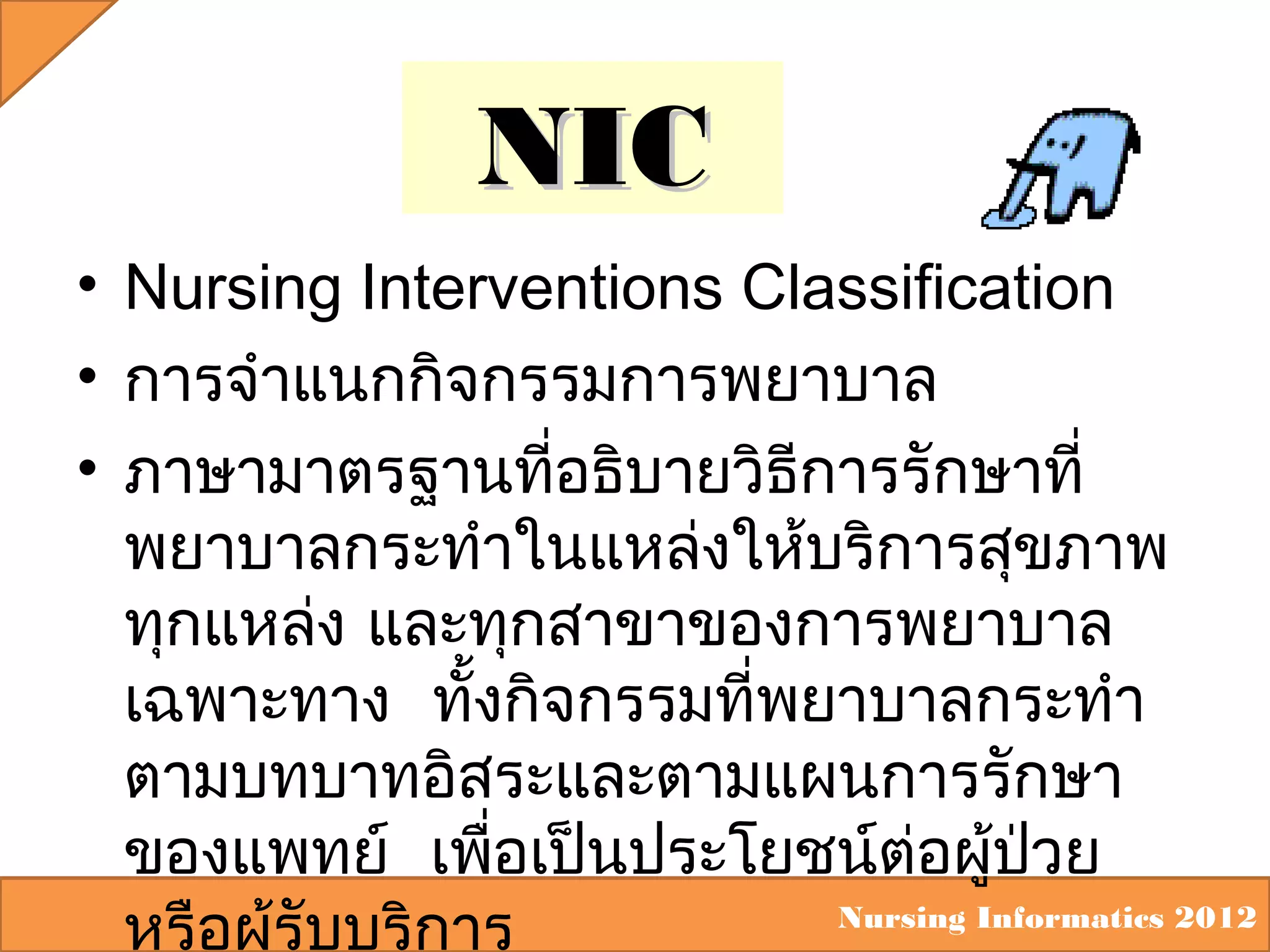 NIC
• Nursing Interventions Classification
• การจำาแนกกิจกรรมการพยาบาล
• ภาษามาตรฐานที่อธิบายวิธการรักษาที่
ี
พยาบาลกระทำาในแหล่งให้บริการสุขภาพ
ทุกแหล่ง และทุกสาขาของการพยาบาล
เฉพาะทาง ทั้งกิจกรรมที่พยาบาลกระทำา
ตามบทบาทอิสระและตามแผนการรักษา
ของแพทย์ เพือเป็นประโยชน์ต่อผู้ปวย
่
่
Nursing Informatics 2012
หรือผู้รับบริการ

 