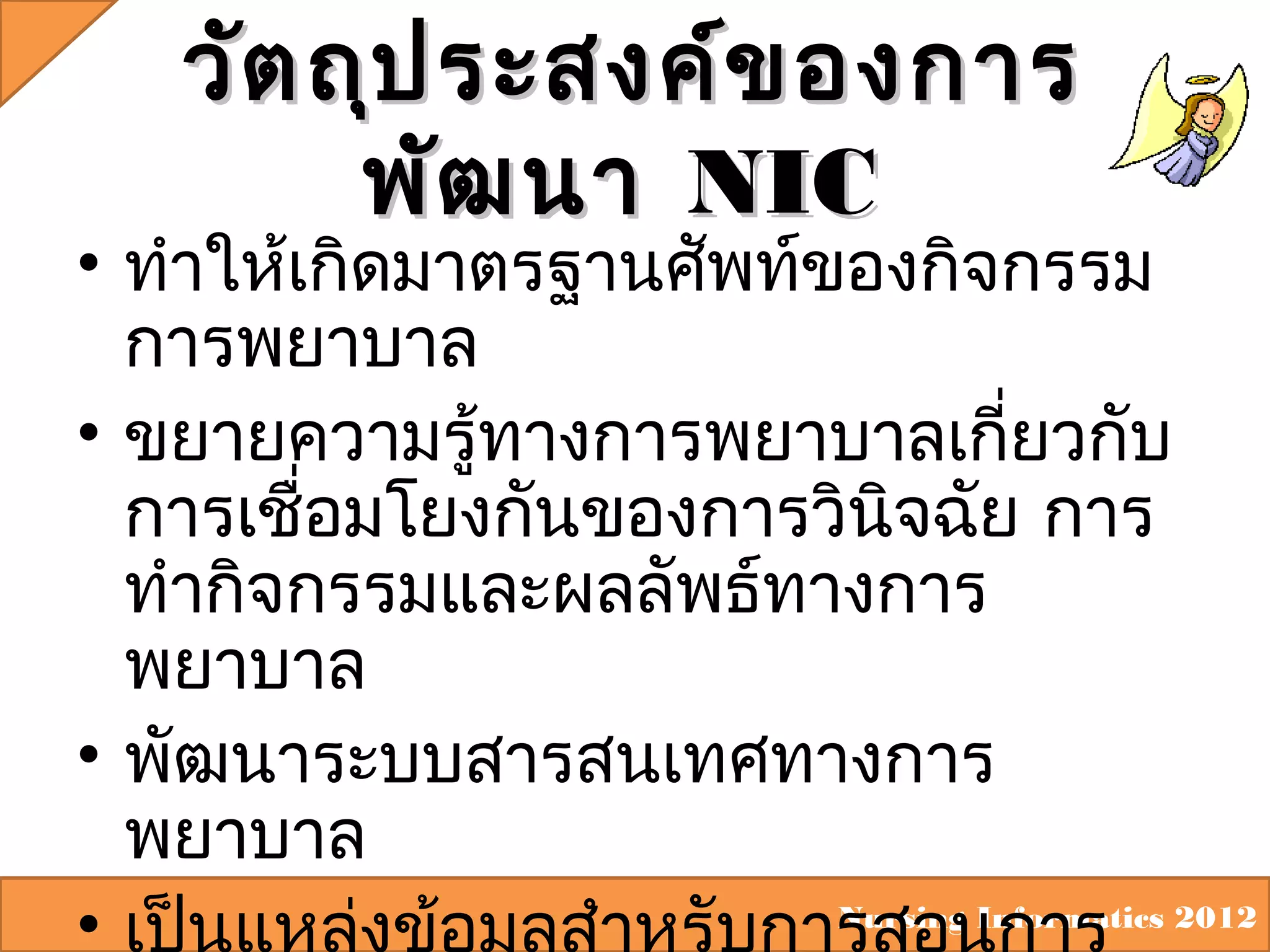 วัต ถุป ระสงค์ข องการ
พัฒ นา NIC

• ทำาให้เกิดมาตรฐานศัพท์ของกิจกรรม
การพยาบาล
• ขยายความรู้ทางการพยาบาลเกียวกับ
่
การเชือมโยงกันของการวินจฉัย การ
่
ิ
ทำากิจกรรมและผลลัพธ์ทางการ
พยาบาล
• พัฒนาระบบสารสนเทศทางการ
พยาบาล
Nursing Informatics 2012
•

 