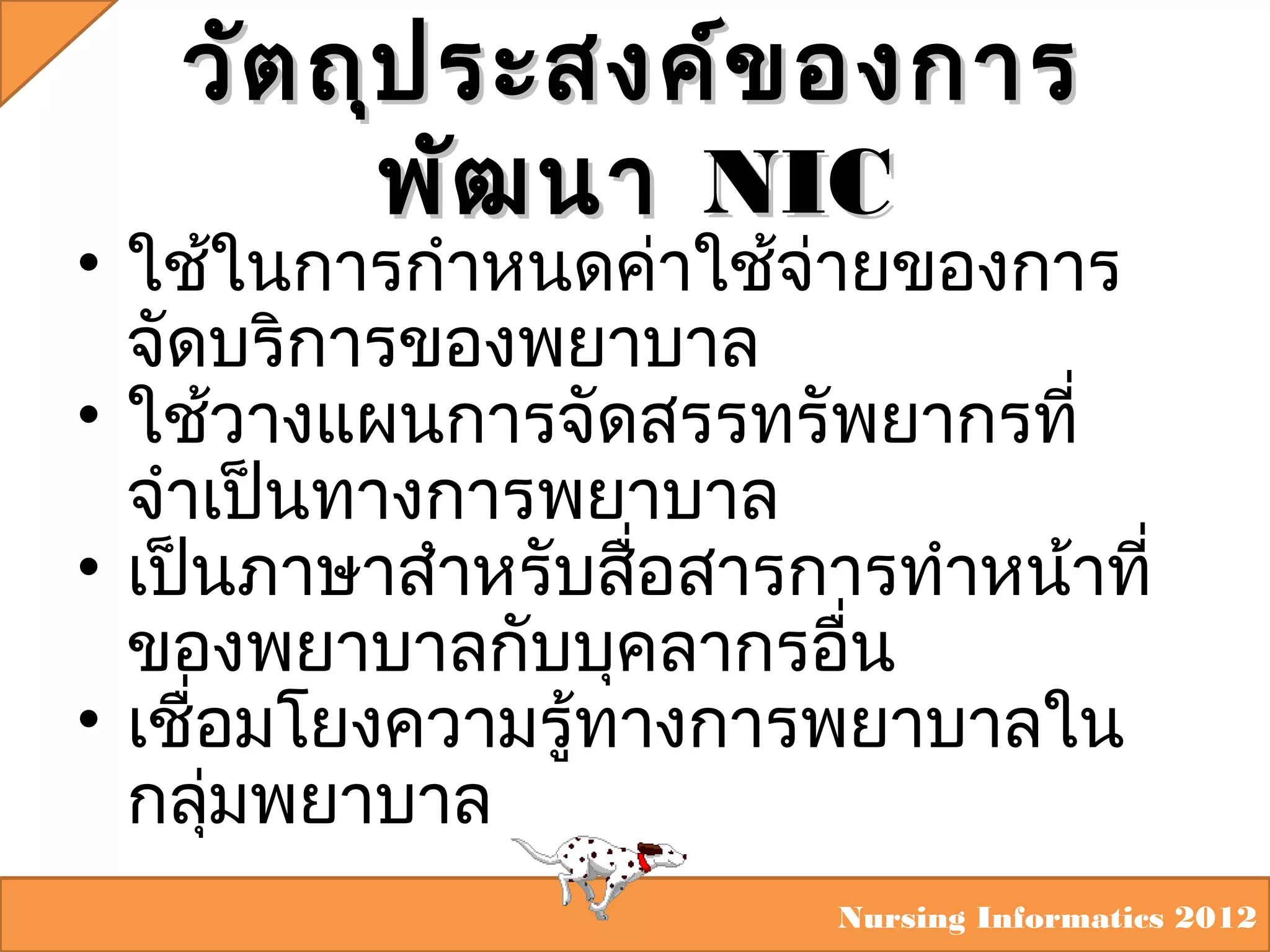 วัต ถุป ระสงค์ข องการ
พัฒ นา NIC

• ใช้ในการกำาหนดค่าใช้จ่ายของการ
จัดบริการของพยาบาล
• ใช้วางแผนการจัดสรรทรัพยากรที่
จำาเป็นทางการพยาบาล
• เป็นภาษาสำาหรับสือสารการทำาหน้าที่
่
ของพยาบาลกับบุคลากรอืน
่
• เชื่อมโยงความรู้ทางการพยาบาลใน
กลุมพยาบาล
่
Nursing Informatics 2012

 