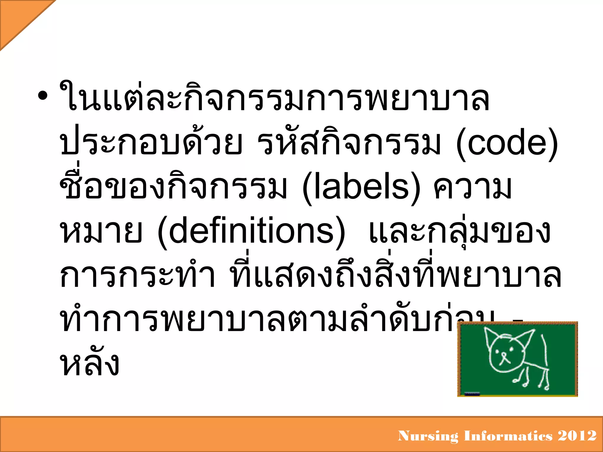 • ในแต่ละกิจกรรมการพยาบาล
ประกอบด้วย รหัสกิจกรรม (code)
ชื่อของกิจกรรม (labels) ความ
หมาย (definitions) และกลุ่มของ
การกระทำา ที่แสดงถึงสิ่งที่พยาบาล
ทำาการพยาบาลตามลำาดับก่อน หลัง
Nursing Informatics 2012

 