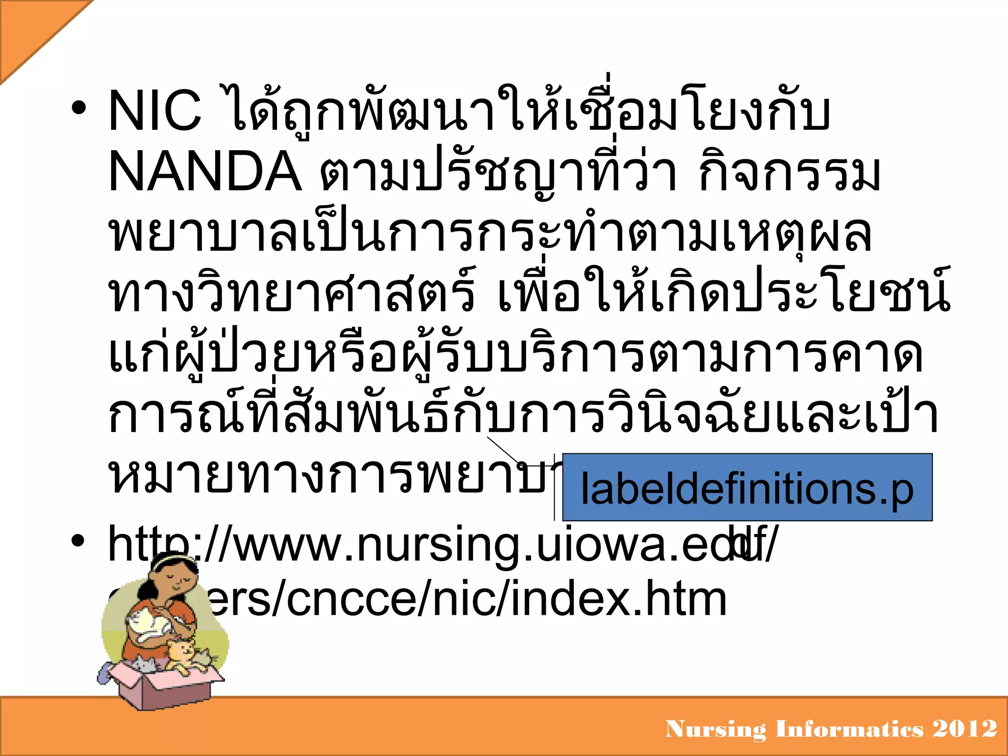 • NIC ได้ถูกพัฒนาให้เชือมโยงกับ
่
NANDA ตามปรัชญาทีว่า กิจกรรม
่
พยาบาลเป็นการกระทำาตามเหตุผล
ทางวิทยาศาสตร์ เพื่อให้เกิดประโยชน์
แก่ผู้ปวยหรือผู้รับบริการตามการคาด
่
การณ์ทสมพันธ์กบการวินิจฉัยและเป้า
ี่ ั
ั
หมายทางการพยาบาล
labeldefinitions.p
df
• http://www.nursing.uiowa.edu/
centers/cncce/nic/index.htm

Nursing Informatics 2012

 