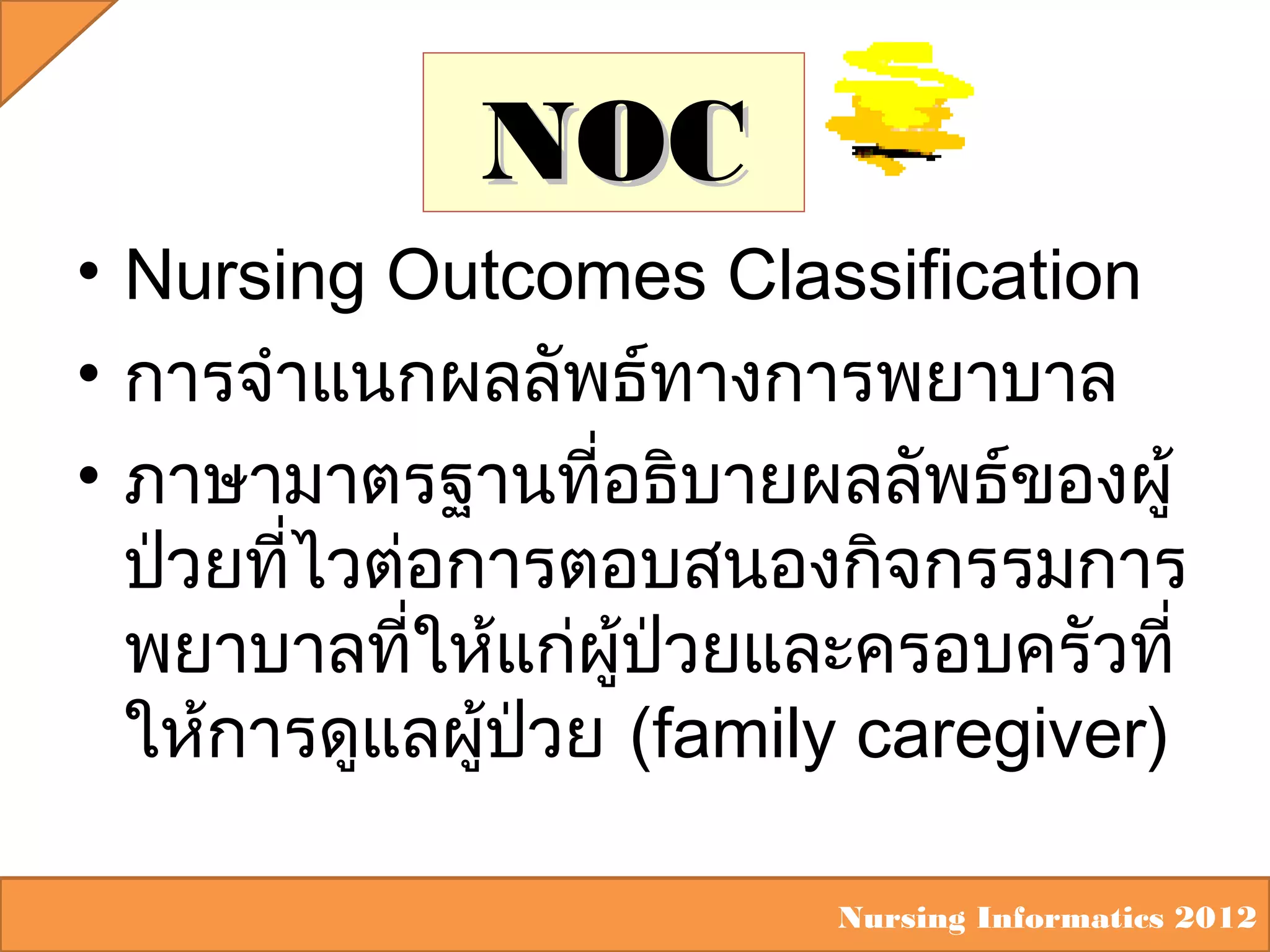 NOC
• Nursing Outcomes Classification
• การจำาแนกผลลัพธ์ทางการพยาบาล
• ภาษามาตรฐานทีอธิบายผลลัพธ์ของผู้
่
ป่วยทีไวต่อการตอบสนองกิจกรรมการ
่
พยาบาลที่ให้แก่ผู้ป่วยและครอบครัวที่
ให้การดูแลผู้ปวย (family caregiver)
่
Nursing Informatics 2012

 