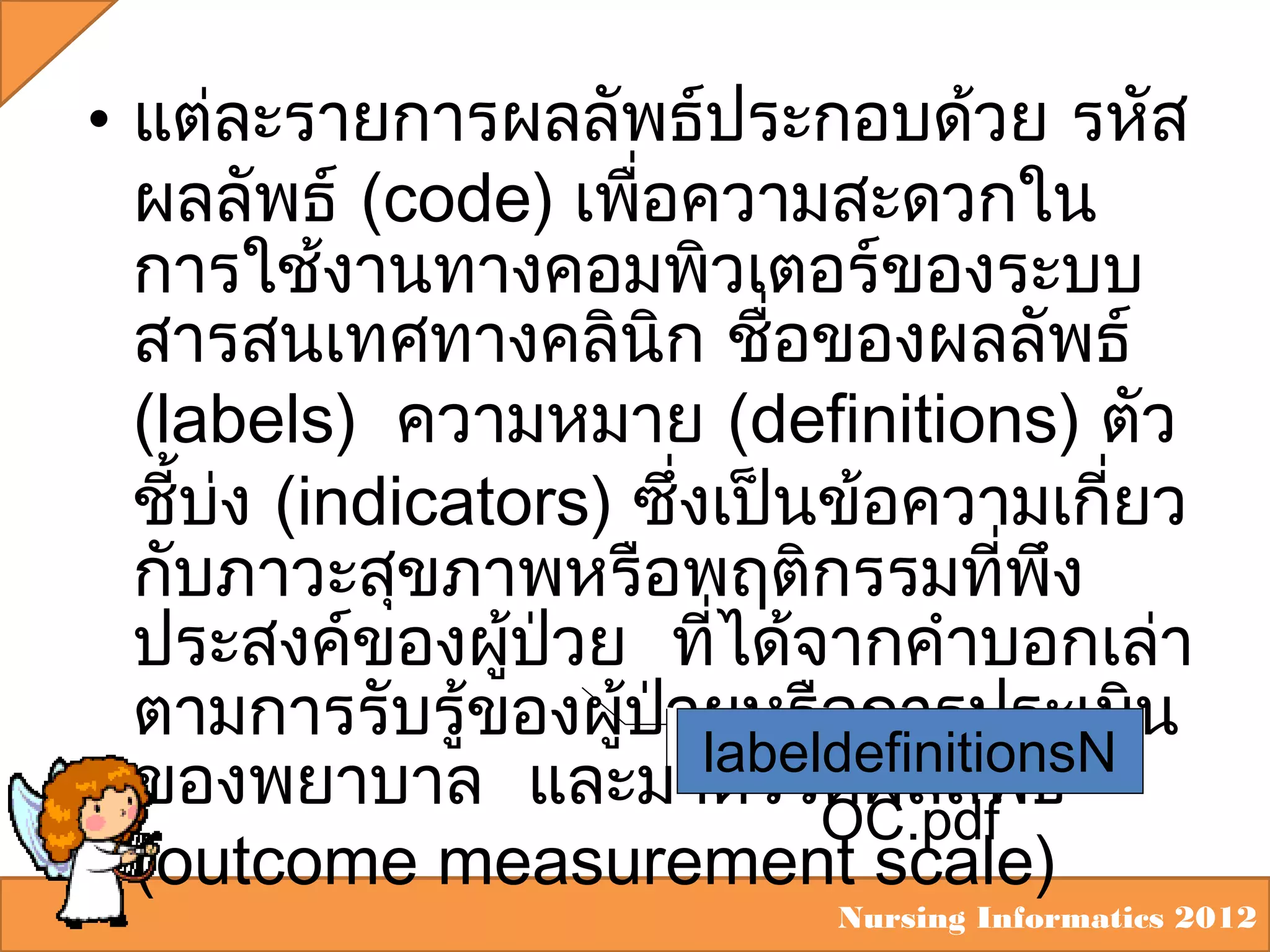• แต่ละรายการผลลัพธ์ประกอบด้วย รหัส
ผลลัพธ์ (code) เพือความสะดวกใน
่
การใช้งานทางคอมพิวเตอร์ของระบบ
สารสนเทศทางคลินิก ชื่อของผลลัพธ์
(labels) ความหมาย (definitions) ตัว
ชี้บง (indicators) ซึ่งเป็นข้อความเกียว
่
่
กับภาวะสุขภาพหรือพฤติกรรมที่พง
ึ
ประสงค์ของผูป่วย ที่ได้จากคำาบอกเล่า
้
ตามการรับรู้ของผูป่วยหรือการประเมิน
้
labeldefinitionsN
ของพยาบาล และมาตรวัดผลลัพธ์
OC.pdf
(outcome measurement scale)

Nursing Informatics 2012

 