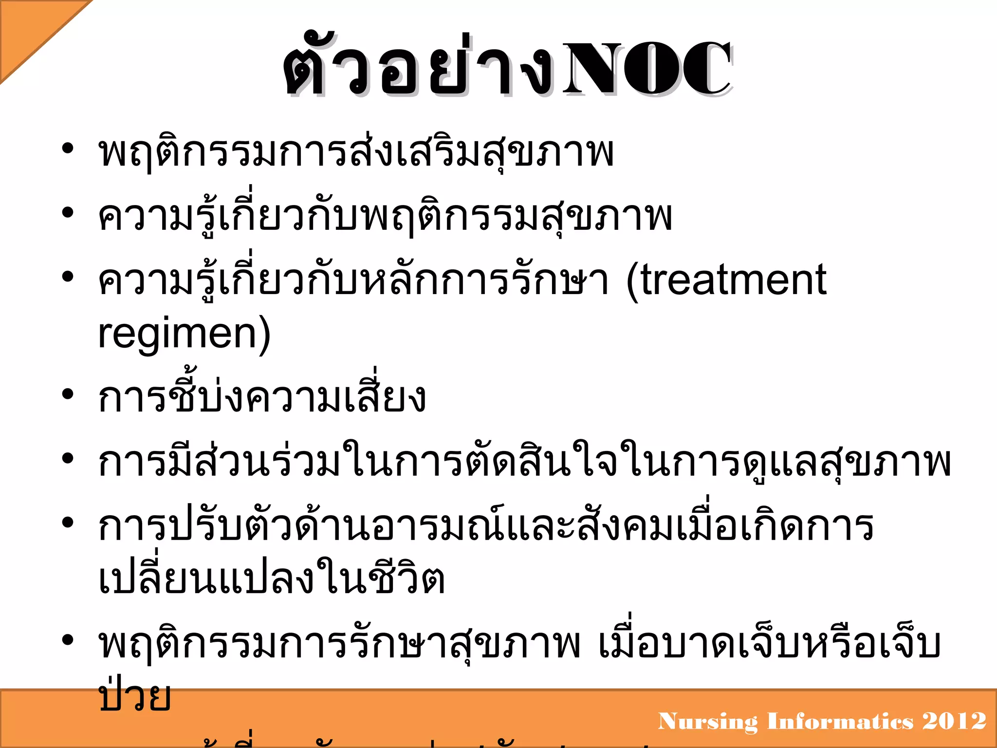 ตัว อย่า ง NOC
• พฤติกรรมการส่งเสริมสุขภาพ
• ความรู้เกี่ยวกับพฤติกรรมสุขภาพ
• ความรู้เกี่ยวกับหลักการรักษา (treatment
regimen)
• การชีบงความเสี่ยง
้ ่
• การมีส่วนร่วมในการตัดสินใจในการดูแลสุขภาพ
• การปรับตัวด้านอารมณ์และสังคมเมื่อเกิดการ
เปลี่ยนแปลงในชีวิต
• พฤติกรรมการรักษาสุขภาพ เมื่อบาดเจ็บหรือเจ็บ
ป่วย
Nursing Informatics 2012

 