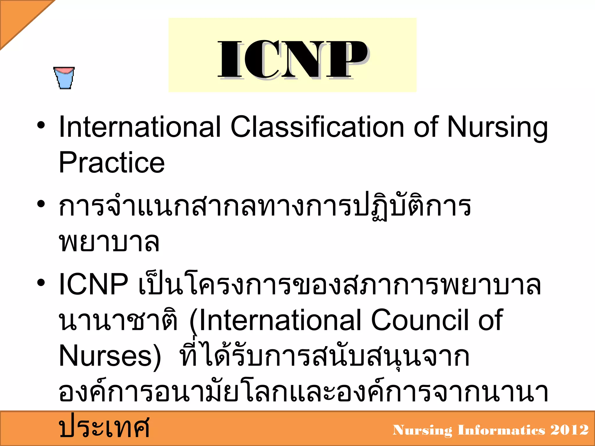 ICNP
• International Classification of Nursing
Practice
• การจำาแนกสากลทางการปฏิบัติการ
พยาบาล
• ICNP เป็นโครงการของสภาการพยาบาล
นานาชาติ (International Council of
Nurses) ที่ได้รับการสนับสนุนจาก
องค์การอนามัยโลกและองค์การจากนานา
Nursing Informatics 2012
ประเทศ

 