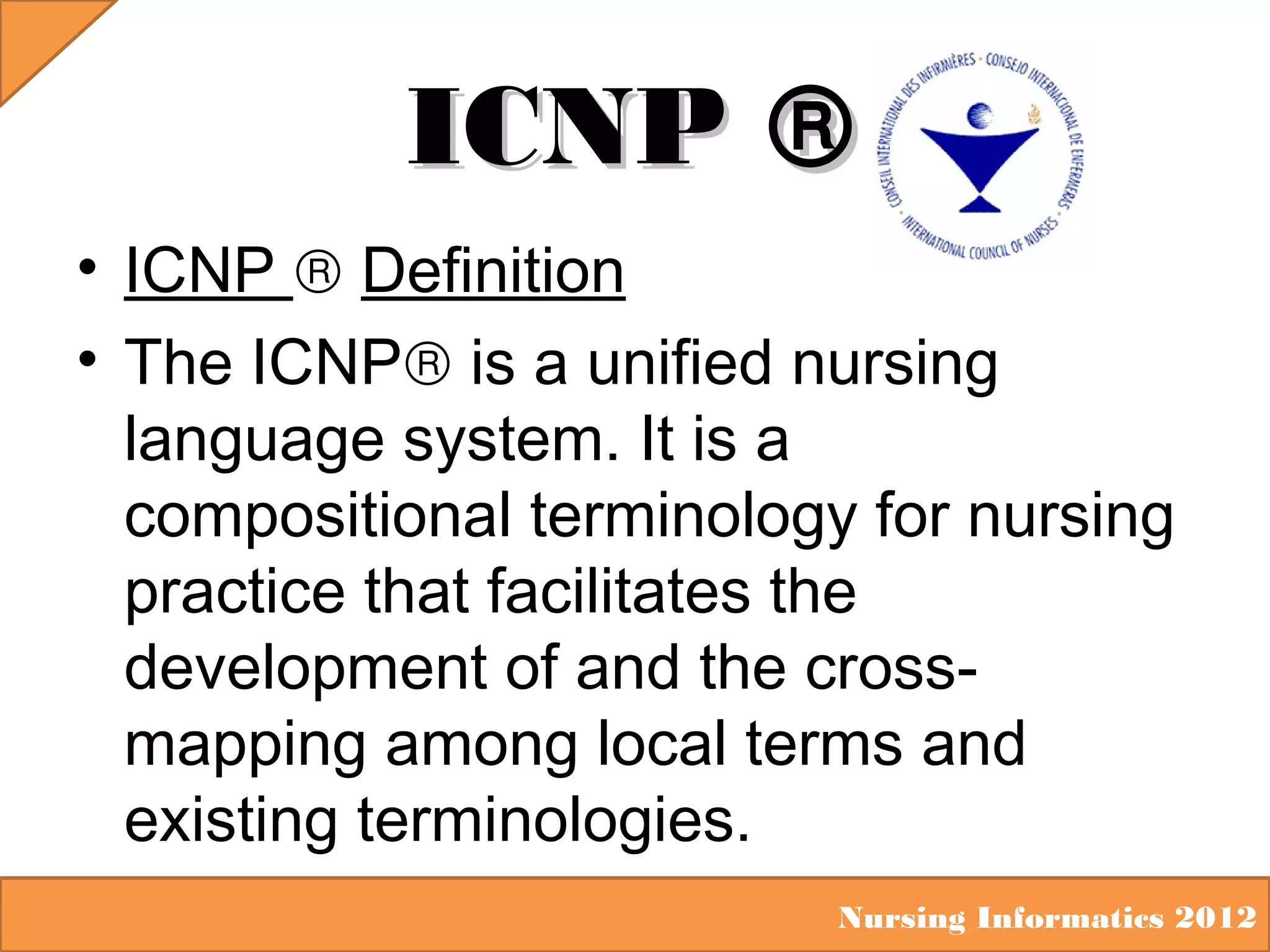 ICNP ®
• ICNP ® Definition
• The ICNP® is a unified nursing
language system. It is a
compositional terminology for nursing
practice that facilitates the
development of and the crossmapping among local terms and
existing terminologies.
Nursing Informatics 2012

 
