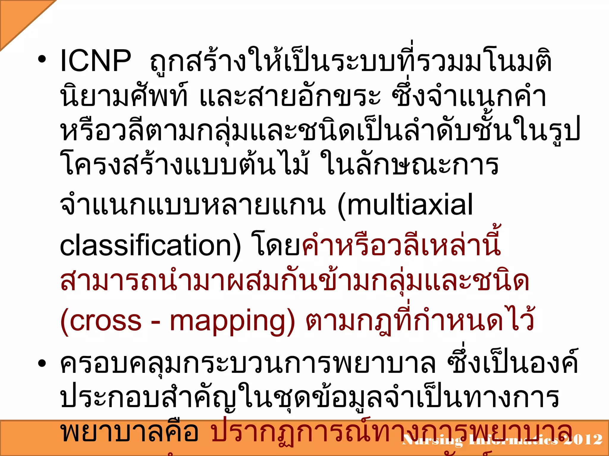 • ICNP ถูกสร้างให้เป็นระบบที่รวมมโนมติ
นิยามศัพท์ และสายอักขระ ซึ่งจำาแนกคำา
หรือวลีตามกลุ่มและชนิดเป็นลำาดับชั้นในรูป
โครงสร้างแบบต้นไม้ ในลักษณะการ
จำาแนกแบบหลายแกน (multiaxial
classification) โดยคำาหรือวลีเหล่านี้
สามารถนำามาผสมกันข้ามกลุ่มและชนิด
(cross - mapping) ตามกฎที่กำาหนดไว้
• ครอบคลุมกระบวนการพยาบาล ซึ่งเป็นองค์
ประกอบสำาคัญในชุดข้อมูลจำาเป็นทางการ
พยาบาลคือ ปรากฏการณ์ทางการพยาบาล
Nursing Informatics 2012

 