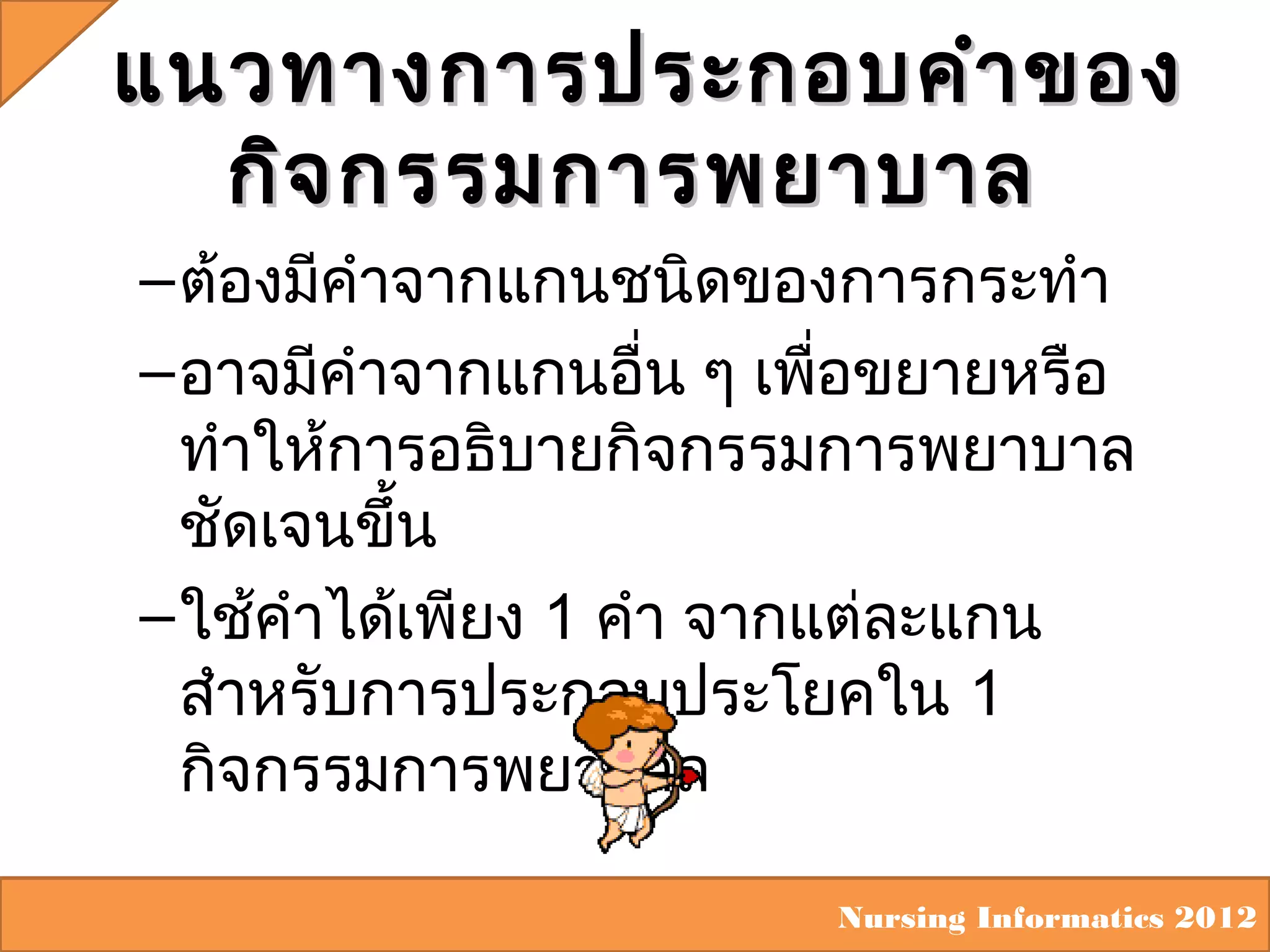 แนวทางการประกอบคำา ของ
กิจ กรรมการพยาบาล
– ต้องมีคำาจากแกนชนิดของการกระทำา
– อาจมีคำาจากแกนอื่น ๆ เพื่อขยายหรือ
ทำาให้การอธิบายกิจกรรมการพยาบาล
ชัดเจนขึ้น
– ใช้คำาได้เพียง 1 คำา จากแต่ละแกน
สำาหรับการประกอบประโยคใน 1
กิจกรรมการพยาบาล
Nursing Informatics 2012

 