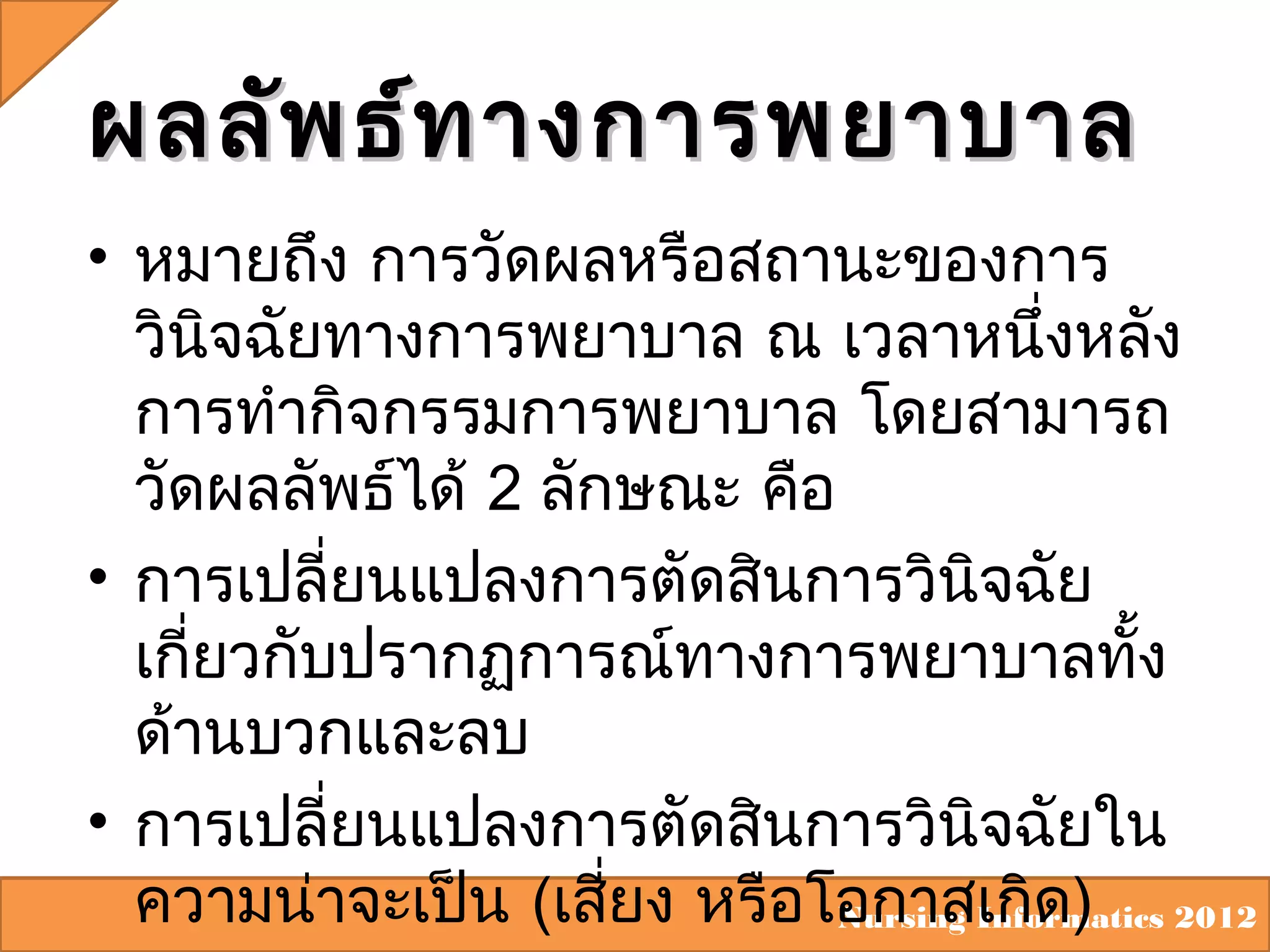 ผลลัพ ธ์ท างการพยาบาล
• หมายถึง การวัดผลหรือสถานะของการ
วินิจฉัยทางการพยาบาล ณ เวลาหนึ่งหลัง
การทำากิจกรรมการพยาบาล โดยสามารถ
วัดผลลัพธ์ได้ 2 ลักษณะ คือ
• การเปลี่ยนแปลงการตัดสินการวินิจฉัย
เกี่ยวกับปรากฏการณ์ทางการพยาบาลทั้ง
ด้านบวกและลบ
• การเปลี่ยนแปลงการตัดสินการวินิจฉัยใน
ความน่าจะเป็น (เสียง หรือโอกาสเกิด) 2012
่
Nursing Informatics

 