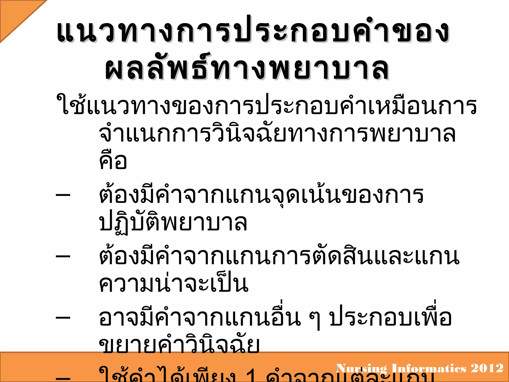 แนวทางการประกอบคำา ของ
ผลลัพ ธ์ท างพยาบาล

ใช้แนวทางของการประกอบคำาเหมือนการ
จำาแนกการวินิจฉัยทางการพยาบาล
คือ
– ต้องมีคำาจากแกนจุดเน้นของการ
ปฏิบัติพยาบาล
– ต้องมีคำาจากแกนการตัดสินและแกน
ความน่าจะเป็น
– อาจมีคำาจากแกนอื่น ๆ ประกอบเพื่อ
ขยายคำาวินิจฉัย
Nursing Informatics 2012

 