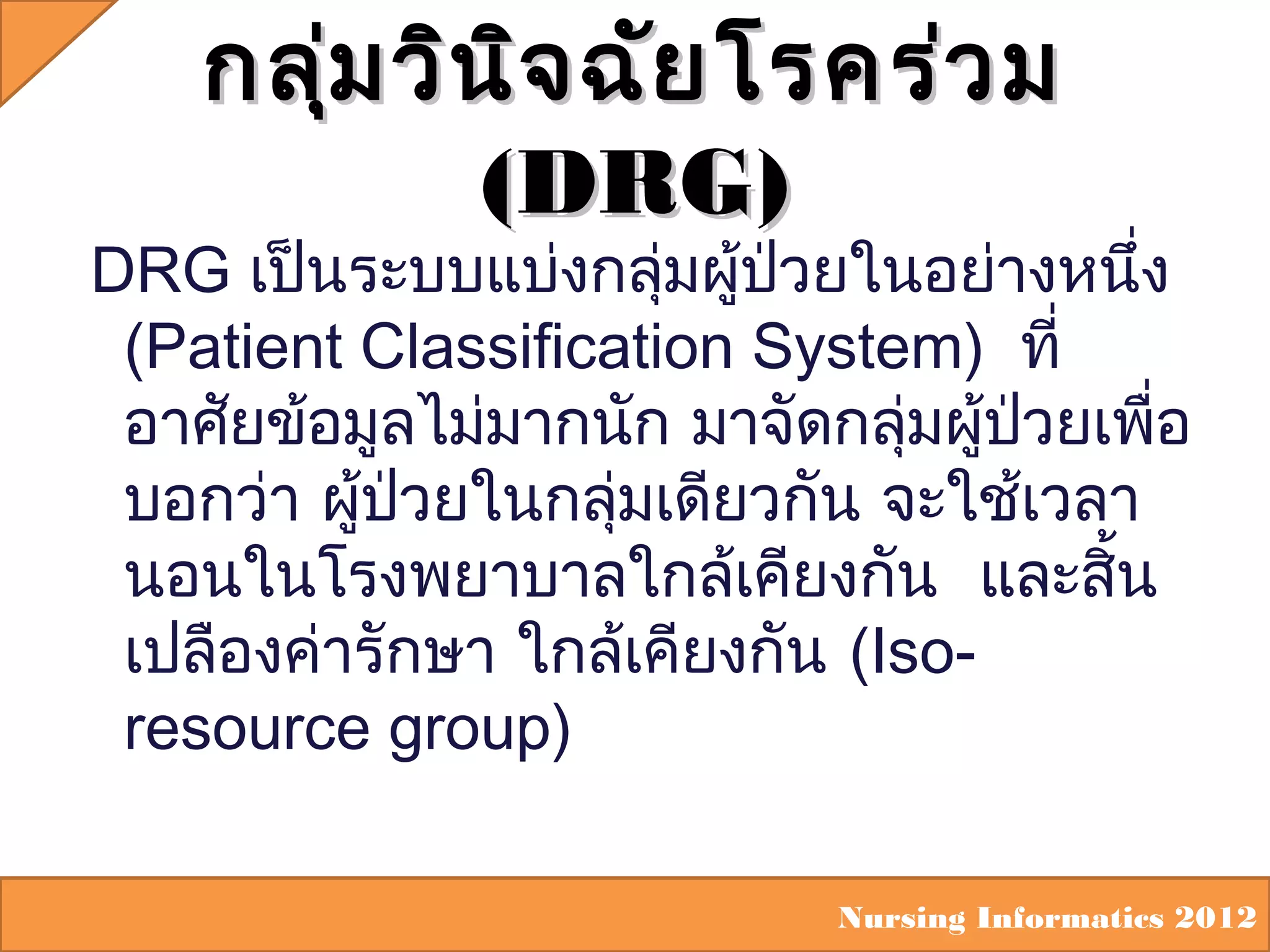 กลุ่ม วิน ิจ ฉัย โรคร่ว ม
(DRG)

DRG เป็นระบบแบ่งกลุ่มผู้ปวยในอย่างหนึ่ง
่
(Patient Classification System) ที่
อาศัยข้อมูลไม่มากนัก มาจัดกลุ่มผู้ปวยเพื่อ
่
บอกว่า ผู้ปวยในกลุ่มเดียวกัน จะใช้เวลา
่
นอนในโรงพยาบาลใกล้เคียงกัน และสิ้น
เปลืองค่ารักษา ใกล้เคียงกัน (Isoresource group)
Nursing Informatics 2012

 