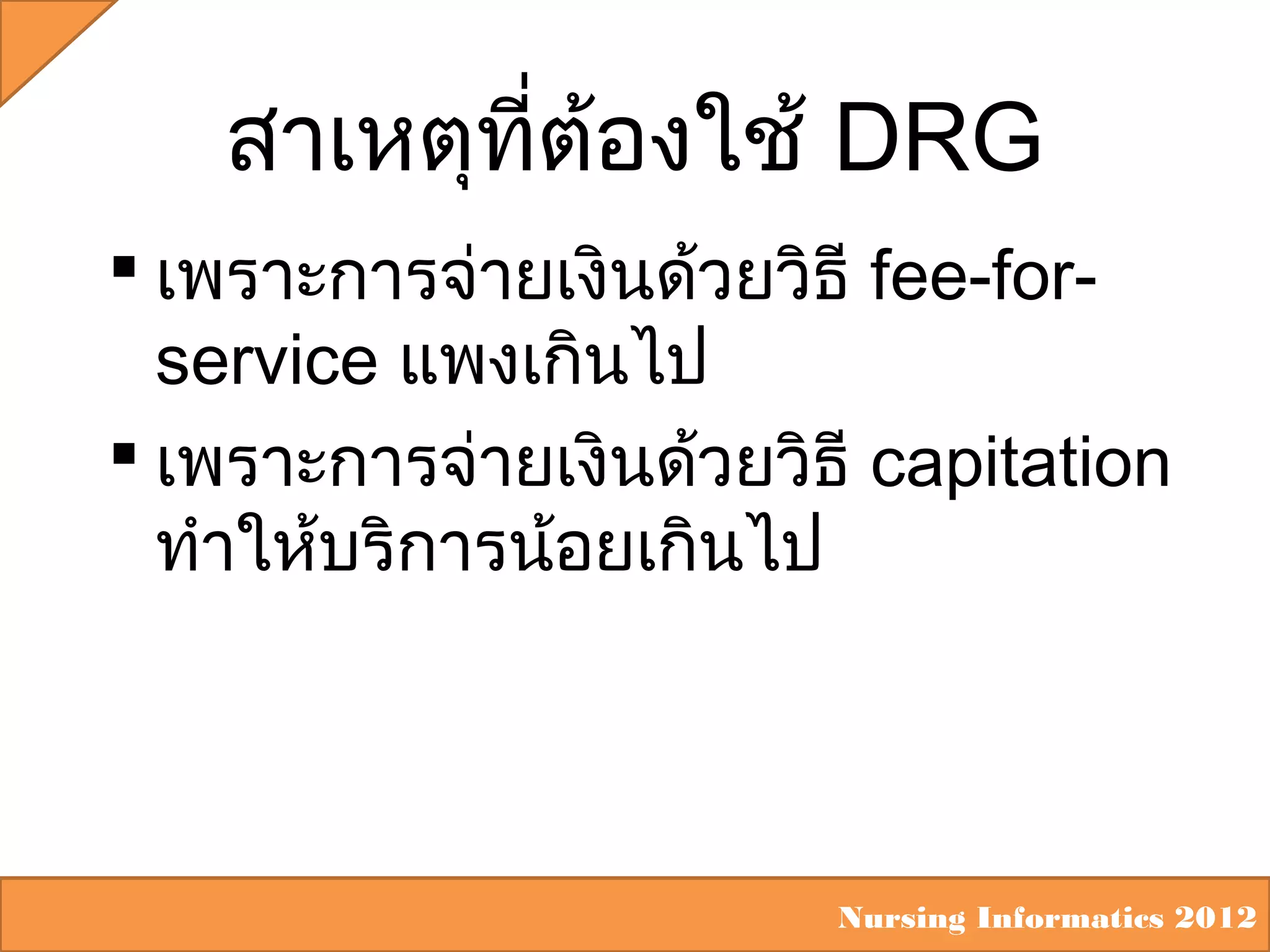 สาเหตุทต้องใช้ DRG
ี่
 เพราะการจ่ายเงินด้วยวิธี fee-forservice แพงเกินไป
 เพราะการจ่ายเงินด้วยวิธี capitation
ทำาให้บริการน้อยเกินไป

Nursing Informatics 2012

 