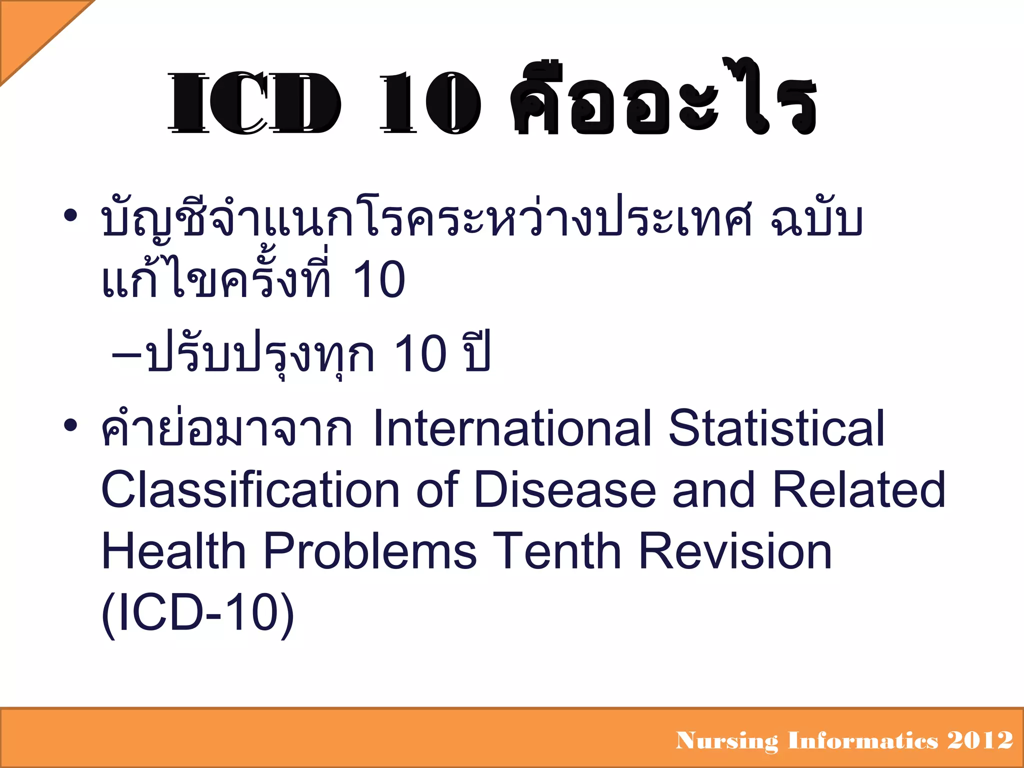ICD 10 คือ อะไร
• บัญชีจำาแนกโรคระหว่างประเทศ ฉบับ
แก้ไขครั้งที่ 10
– ปรับปรุงทุก 10 ปี
• คำาย่อมาจาก International Statistical
Classification of Disease and Related
Health Problems Tenth Revision
(ICD-10)
Nursing Informatics 2012

 