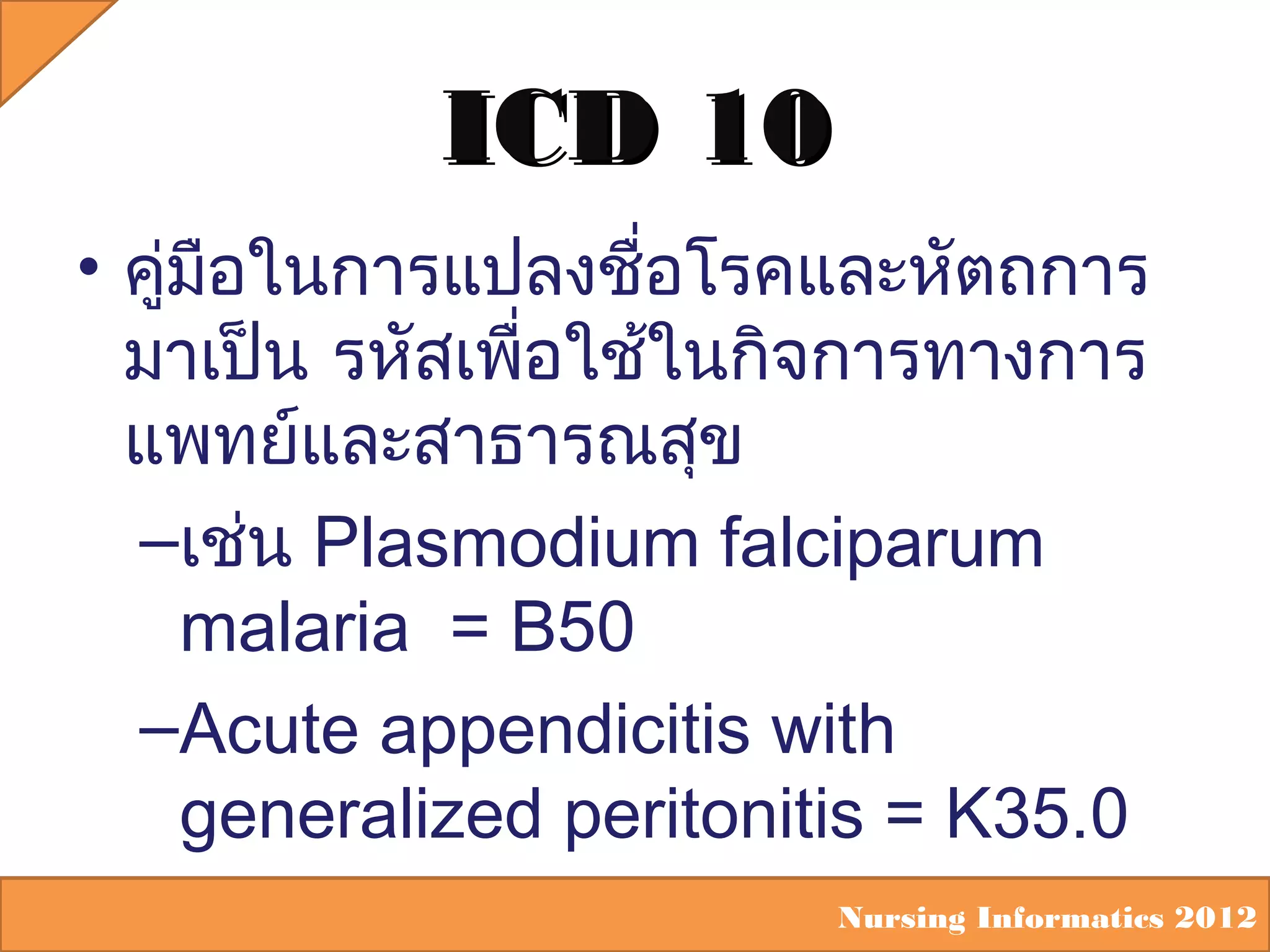 ICD 10
• คูมือในการแปลงชือโรคและหัตถการ
่
่
มาเป็น รหัสเพือใช้ในกิจการทางการ
่
แพทย์และสาธารณสุข
–เช่น Plasmodium falciparum
malaria = B50
–Acute appendicitis with
generalized peritonitis = K35.0
Nursing Informatics 2012

 