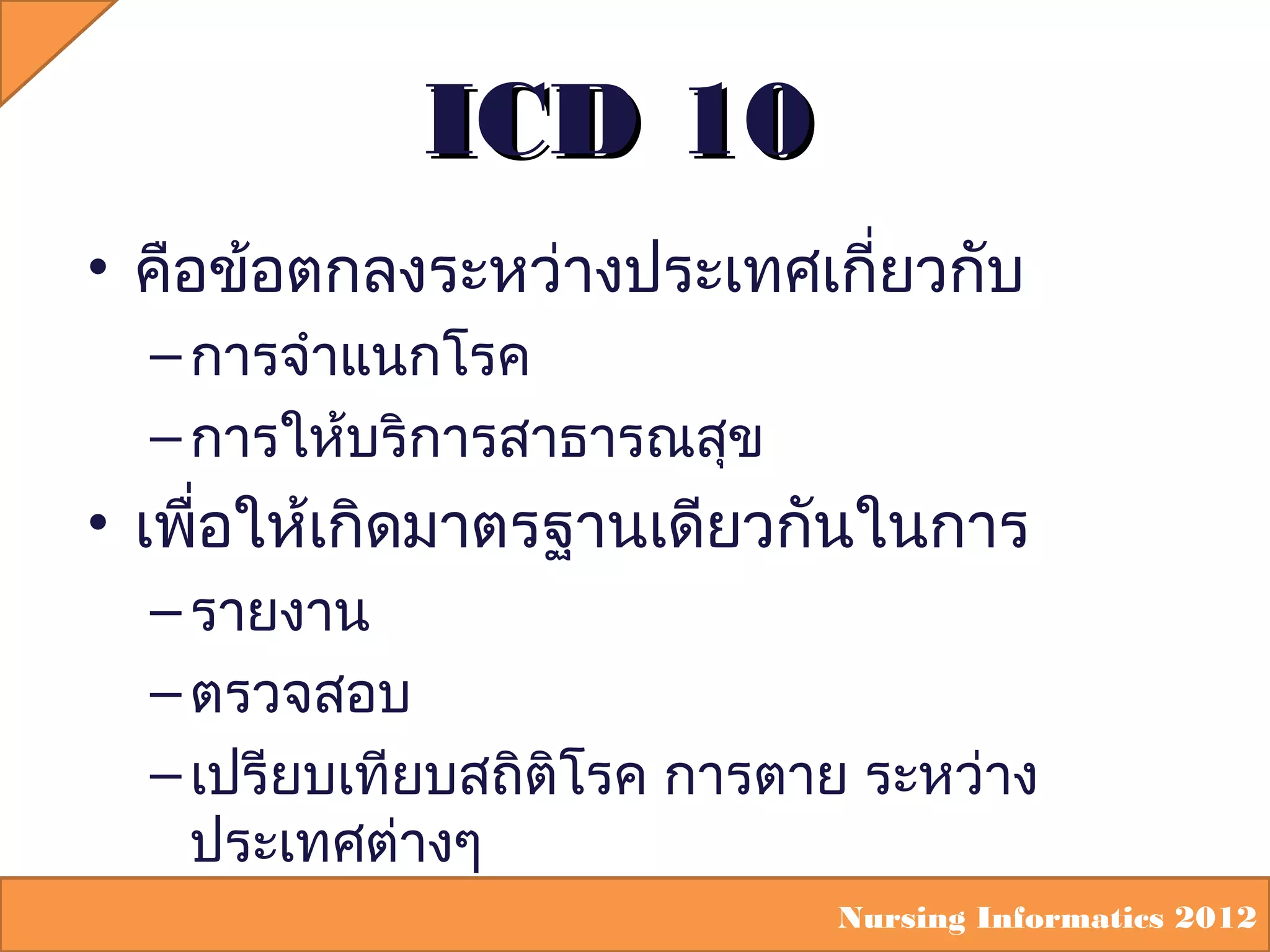 ICD 10
• คือข้อตกลงระหว่างประเทศเกี่ยวกับ
– การจำาแนกโรค
– การให้บริการสาธารณสุข

• เพื่อให้เกิดมาตรฐานเดียวกันในการ
– รายงาน
– ตรวจสอบ
– เปรียบเทียบสถิติโรค การตาย ระหว่าง
ประเทศต่างๆ
Nursing Informatics 2012

 