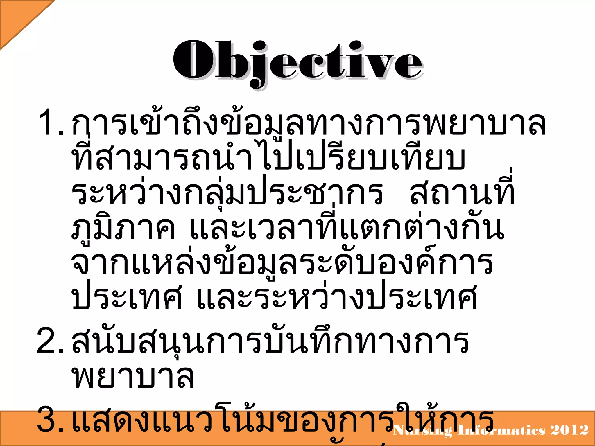 Objective
1. การเข้าถึงข้อมูลทางการพยาบาล
ที่สามารถนำาไปเปรียบเทียบ
ระหว่างกลุ่มประชากร สถานที่
ภูมิภาค และเวลาที่แตกต่างกัน
จากแหล่งข้อมูลระดับองค์การ
ประเทศ และระหว่างประเทศ
2. สนับสนุนการบันทึกทางการ
พยาบาล
3. แสดงแนวโน้มของการให้กInformatics 2012
Nursing าร

 