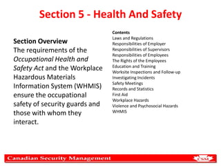 Section 5 - Health And Safety
Section Overview
The requirements of the
Occupational Health and
Safety Act and the Workplace
Hazardous Materials
Information System (WHMIS)
ensure the occupational
safety of security guards and
those with whom they
interact.

Contents
Laws and Regulations
Responsibilities of Employer
Responsibilities of Supervisors
Responsibilities of Employees
The Rights of the Employees
Education and Training
Worksite Inspections and Follow-up
Investigating Incidents
Safety Meetings
Records and Statistics
First Aid
Workplace Hazards
Violence and Psychosocial Hazards
WHMIS

 