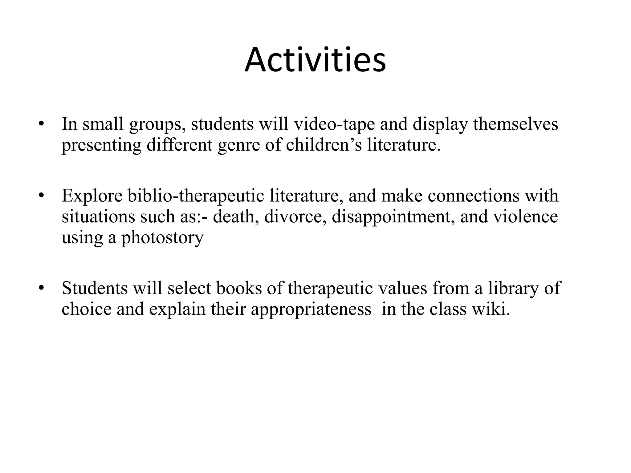 Activities
• In small groups, students will video-tape and display themselves
presenting different genre of children’s literature.
• Explore biblio-therapeutic literature, and make connections with
situations such as:- death, divorce, disappointment, and violence
using a photostory
• Students will select books of therapeutic values from a library of
choice and explain their appropriateness in the class wiki.
 