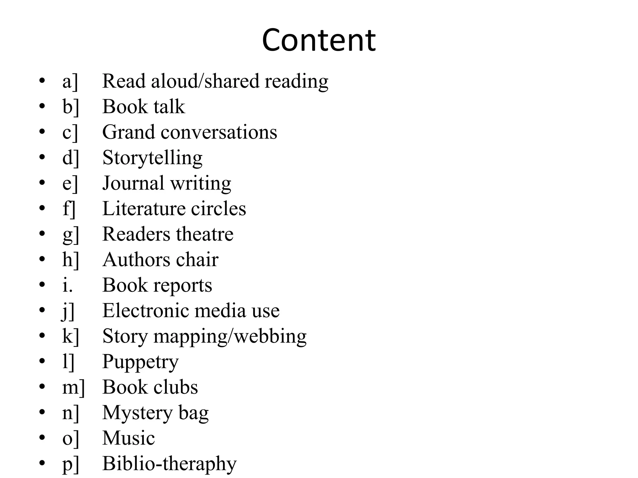 Content
• a] Read aloud/shared reading
• b] Book talk
• c] Grand conversations
• d] Storytelling
• e] Journal writing
• f] Literature circles
• g] Readers theatre
• h] Authors chair
• i. Book reports
• j] Electronic media use
• k] Story mapping/webbing
• l] Puppetry
• m] Book clubs
• n] Mystery bag
• o] Music
• p] Biblio-theraphy
 
