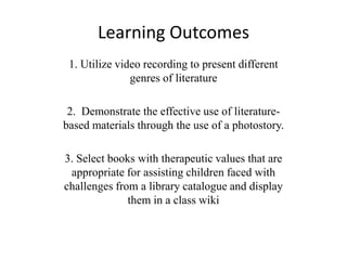 Learning Outcomes
1. Utilize video recording to present different
genres of literature
2. Demonstrate the effective use of literature-
based materials through the use of a photostory.
3. Select books with therapeutic values that are
appropriate for assisting children faced with
challenges from a library catalogue and display
them in a class wiki
 