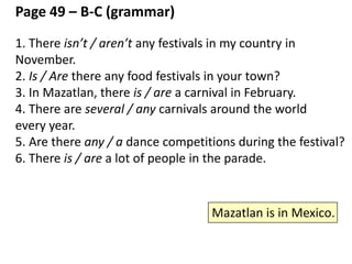 some / any / several / a lot / many – page 49 - top (Grammar)
1. There are ____ crazy monkeys. (more than one)
2. There __ one crazy monkey. (only one)
3. There is ___ water on the floor. (uncountable)
4. Are there ___ crazy monkeys? (a question)
5. There aren’t ___ crazy monkeys. (negative)
6. There is ____ of water on the floor. (uncountable, and it’s a large
amount of water)
7. There are ___ bottles of water on the table. (more than 5. not
exact)
8. There are ____ bottles of water on the table. (between 3 and 5.
not exact)
*a couple = 2
 