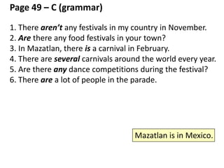 some / any / several / a lot / many – page 49 - top (Grammar)
1. There are some crazy monkeys. (use “some” with “there are”)
2. There is one crazy monkey. (only one thing)
3. There is some water on the floor. (uncountable)
*There are some... There is some (uncountable)... (both OK)
4. Are there any crazy monkeys? (a question)
5. There aren’t any crazy monkeys. (negative)
6. There is a lot of water on the floor. (uncountable, and it’s a large
amount of water)
*There are a lot of crazy monkeys. (OK)
*There is a lot of water. (OK)
7. There are some bottles of water on the table. (more than 5. not
exact)
8. There are several bottles of water on the table. (between 3 and 5.
not exact)
*a couple = 2
 