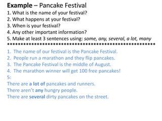Page 49 – C (grammar)
1. There aren’t any festivals in my country in November.
2. Are there any food festivals in your town?
3. In Mazatlan, there is a carnival in February.
4. There are several carnivals around the world every year.
5. Are there any dance competitions during the festival?
6. There are a lot of people in the parade.
Mazatlan is in Mexico.
 